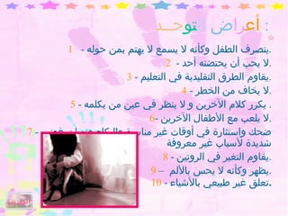 أع را ض   ال تو حــد :  1   -  يتصرف الطفل وكأنه لا يسمع لا يهتم بمن حوله . 2  -  لا يحب أن يحتضنه أحد . 3  -  يقاوم الطرق التقليدية في التعليم . 4  -  لا يخاف من الخطر . 5  -  يكرر كلام الآخرين و لا ينظر في عين من يكلمه .  6 -  لا يلعب مع الأطفال الآخرين . 7  -  ضحك واستثارة في أوقات غير مناسبة والبكاء ونوبات غضب شديدة لأسباب غير معروفة 8  -  يقاوم التغير في الروتين . 9  –  يظهر وكأنه لا يحس بالألم  . 10  -  تعلق غير طبيعي بالأشياء . الفهرس 
