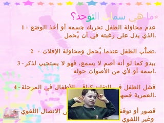 ما   هي   سم ات   ال تو حد؟ 1   -  عدم محاولة الطفل تحريك جسمه أو أخذ الوضع الذي يدل على رغبته في أن يُحمل . 2  -  تصلُّب الطفل عندما يُحمل ومحاولة الإفلات . 3 -  يبدو كما لو أنه أصم لا يسمع، فهو لا يستجيب لذكر اسمه أو لأي من الأصوات حوله . 4 -  فشل الطفل في التقليد كباقي الأطفال في المرحلة العمرية فسها . 5 -  قصور أو توقف في نمو القدرة على الاتصال اللغوي وغير اللغوي   الفهرس 