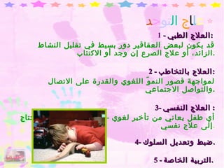 ع ل ا ج   ال تو ح د 1  -  العلاج الطبي :   قد يكون لبعض العقاقير دور بسيط في تقليل النشاط الزائد، أو علاج الصرع إن وجد أو الاكتئاب . 2 -  العلاج بالتخاطب : لمواجهة قصور النموّ اللغوي والقدرة على الاتصال والتواصل الاجتماعي . 3-  العلاج النفسي :  أي طفل يعاني من تأخير لغوي  -  اجتماعي  -  عاطفي، يحتاج إلى علاج نفسي . 4-  ضبط وتعديل السلوك . 5 -  التربية الخاصة .   الفهرس 