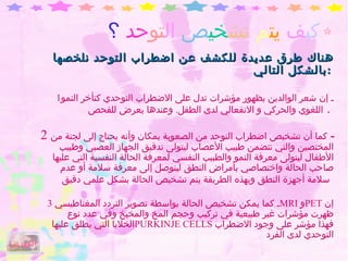 كي ف  يت م  تش خي ص   ال تو حد   ؟ هناك طرق عديدة للكشف عن اضطراب التوحد نلخصها بالشكل التالي  :   1 ـ إن شعر الوالدين بظهور مؤشرات تدل على الاضطراب التوحدي كتأخر النمو اللغوي والحركي و الانفعالي لدى الطفل .  وعندها يعرض للفحص   .  2  ـ  كما أن تشخيص اضطراب التوحد من الصعوبة بمكان وأنه يحتاج إلى لجنة من المختصين والتي تتضمن طبيب الأعصاب ليتولى تدقيق الجهاز العصبي وطبيب الأطفال ليتولى معرفة النمو والطبيب النفسي لمعرفة الحالة النفسية التي عليها صاحب الحالة واختصاصي بأمراض النطق ليتوصل إلى معرفة سلامة أو عدم سلامة أجهزة النطق وبهذه الطريقة يتم تشخيص الحالة بشكل علمي دقيق   3 ـ كما يمكن تشخيص الحالة بواسطة تصوير التردد المغناطيسي  MRI   و PET   إن ظهرت مؤشرات غير طبيعية في تركيب وحجم المخ والمخيخ وفي عدد نوع الخلايا التي يطلق عليها  PURKINJE CELLS   فهذا مؤشر على وجود الاضطراب التوحدي لدى الفرد الفهرس 