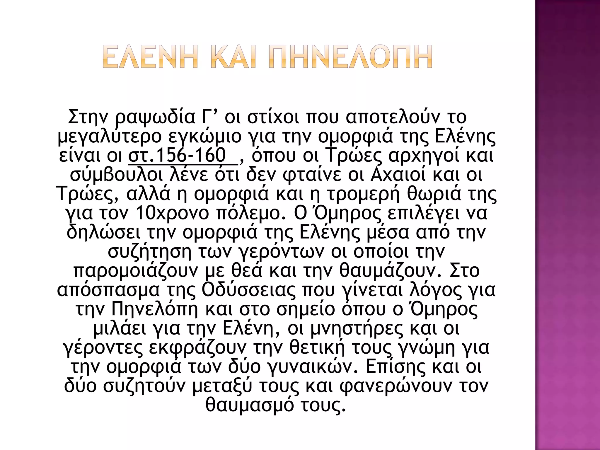 Σςημ οαφχδία Γ’ ξι ρςίυξι πξσ απξςελξύμ ςξ
μεγαλύςεοξ εγκώμιξ για ςημ ξμξοτιά ςηπ Δλέμηπ
είμαι οι ρς.156-160 , όπξσ ξι Τοώεπ αουηγξί και
  ρύμβξσλξι λέμε όςι δεμ τςαίμε ξι Αυαιξί και ξι
Τοώεπ, αλλά η ξμξοτιά και η ςοξμεοή θχοιά ςηπ
 για ςξμ 10υοξμξ πόλεμξ. Ο Όμηοξπ επιλέγει μα
 δηλώρει ςημ ξμξοτιά ςηπ Δλέμηπ μέρα από ςημ
       ρσζήςηρη ςχμ γεοόμςχμ ξι ξπξίξι ςημ
  παοξμξιάζξσμ με θεά και ςημ θασμάζξσμ. Σςξ
απόρπαρμα ςηπ Οδύρρειαπ πξσ γίμεςαι λόγξπ για
   ςημ Πημελόπη και ρςξ ρημείξ όπξσ ξ Όμηοξπ
     μιλάει για ςημ Δλέμη, ξι μμηρςήοεπ και ξι
 γέοξμςεπ εκτοάζξσμ ςημ θεςική ςξσπ γμώμη για
  ςημ ξμξοτιά ςχμ δύξ γσμαικώμ. Δπίρηπ και ξι
 δύξ ρσζηςξύμ μεςανύ ςξσπ και ταμεοώμξσμ ςξμ
                  θασμαρμό ςξσπ.
 
