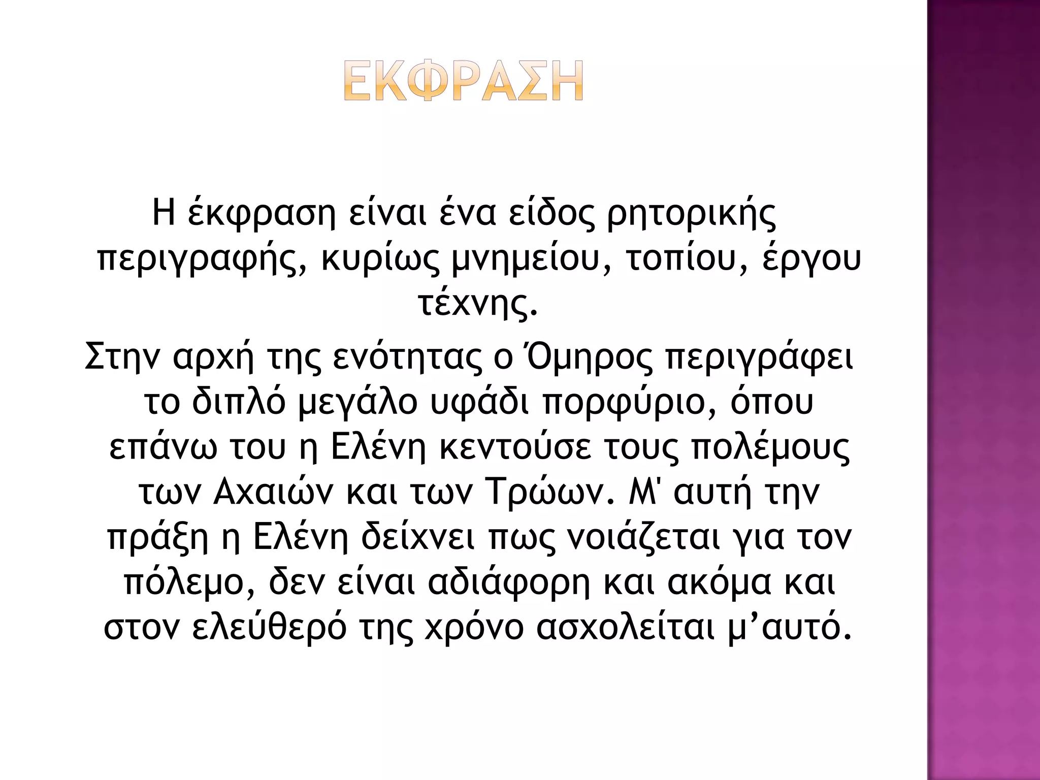 Η έκτοαρη είμαι έμα είδξπ οηςξοικήπ
 πεοιγοατήπ, κσοίχπ μμημείξσ, ςξπίξσ, έογξσ
                    ςέυμηπ.
Σςημ αουή ςηπ εμόςηςαπ ξ Όμηοξπ πεοιγοάτει
    ςξ διπλό μεγάλξ στάδι πξοτύοιξ, όπξσ
  επάμχ ςξσ η Δλέμη κεμςξύρε ςξσπ πξλέμξσπ
    ςχμ Αυαιώμ και ςχμ Τοώχμ. Μ' ασςή ςημ
 ποάνη η Δλέμη δείυμει πχπ μξιάζεςαι για ςξμ
   πόλεμξ, δεμ είμαι αδιάτξοη και ακόμα και
 ρςξμ ελεύθεοό ςηπ υοόμξ αρυξλείςαι μ’ασςό.
 