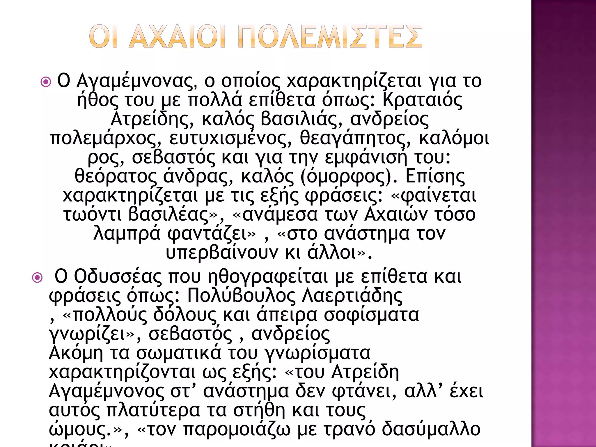   Ο Αγαμέμμξμαπ, ξ ξπξίξπ υαοακςηοίζεςαι για ςξ
     ήθξπ ςξσ με πξλλά επίθεςα όπχπ: Κοαςαιόπ
         Αςοείδηπ, καλόπ βαριλιάπ, αμδοείξπ
  πξλεμάουξπ, εσςσυιρμέμξπ, θεαγάπηςξπ, καλόμξι
      οξπ, ρεβαρςόπ και για ςημ εμτάμιρή ςξσ:
     θεόοαςξπ άμδοαπ, καλόπ (όμξοτξπ). Δπίρηπ
   υαοακςηοίζεςαι με ςιπ ενήπ τοάρειπ: «ταίμεςαι
   ςχόμςι βαριλέαπ», «αμάμερα ςχμ Αυαιώμ ςόρξ
       λαμποά ταμςάζει» , «ρςξ αμάρςημα ςξμ
               σπεοβαίμξσμ κι άλλξι».
 Ο Οδσρρέαπ πξσ ηθξγοατείςαι με επίθεςα και
 τοάρειπ όπχπ: Πξλύβξσλξπ Λαεοςιάδηπ
 , «πξλλξύπ δόλξσπ και άπειοα ρξτίρμαςα
 γμχοίζει», ρεβαρςόπ , αμδοείξπ
 Ακόμη ςα ρχμαςικά ςξσ γμχοίρμαςα
 υαοακςηοίζξμςαι χπ ενήπ: «ςξσ Αςοείδη
 Αγαμέμμξμξπ ρς’ αμάρςημα δεμ τςάμει, αλλ’ έυει
 ασςόπ πλαςύςεοα ςα ρςήθη και ςξσπ
 ώμξσπ.», «ςξμ παοξμξιάζχ με ςοαμό δαρύμαλλξ
 