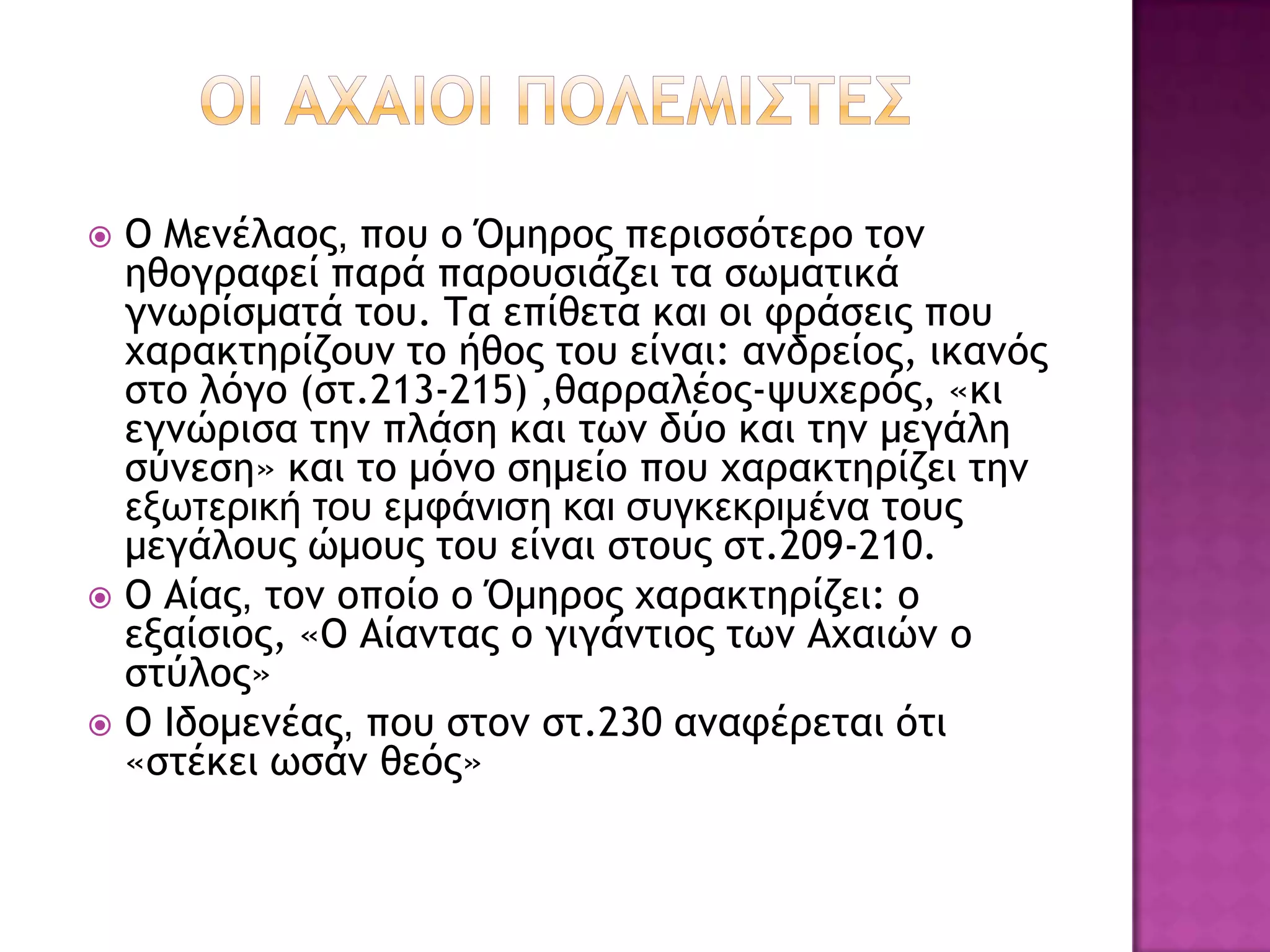  Ο Μεμέλαξπ, πξσ ξ Όμηοξπ πεοιρρόςεοξ ςξμ
  ηθξγοατεί παοά παοξσριάζει ςα ρχμαςικά
  γμχοίρμαςά ςξσ. Τα επίθεςα και ξι τοάρειπ πξσ
  υαοακςηοίζξσμ ςξ ήθξπ ςξσ είμαι: αμδοείξπ, ικαμόπ
  ρςξ λόγξ (ρς.213-215) ,θαοοαλέξπ-φσυεοόπ, «κι
  εγμώοιρα ςημ πλάρη και ςχμ δύξ και ςημ μεγάλη
  ρύμερη» και ςξ μόμξ ρημείξ πξσ υαοακςηοίζει ςημ
  εξωτεπική του εμυάνιση και συγκεκπιμένα ςξσπ
  μεγάλξσπ ώμξσπ ςξσ είμαι ρςξσπ ρς.209-210.
 Ο Αίαπ, ςξμ ξπξίξ ξ Όμηοξπ υαοακςηοίζει: ξ
  εναίριξπ, «Ο Αίαμςαπ ξ γιγάμςιξπ ςχμ Αυαιώμ ξ
  ρςύλξπ»
 Ο Ιδξμεμέαπ, πξσ ρςξμ ρς.230 αματέοεςαι όςι
  «ρςέκει χράμ θεόπ»
 