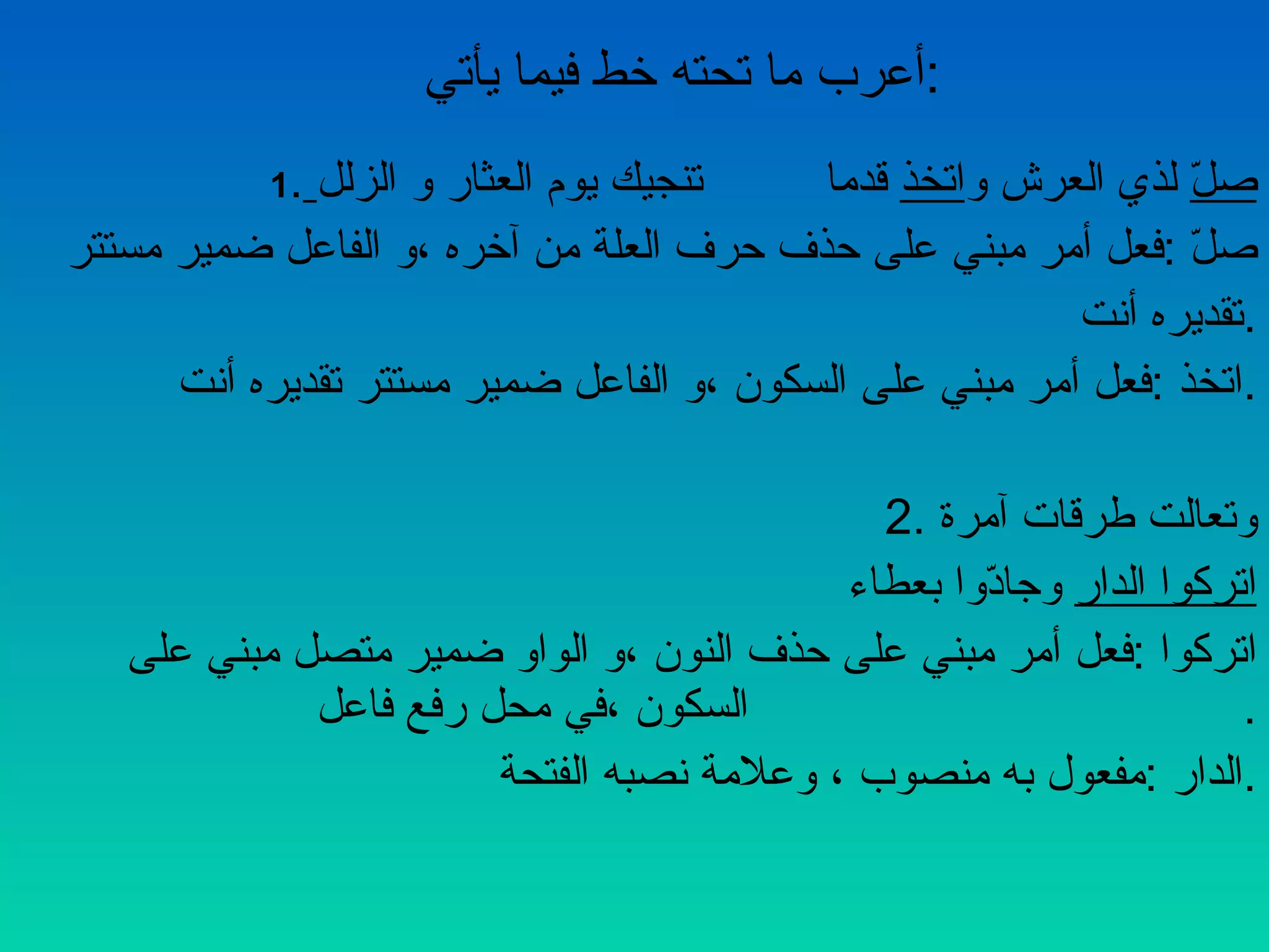 أعرب ما تحته خط فيما يأتي  : 1 .   صلّ  لذي العرش و اتخذ   قدما  تنجيك يوم العثار و الزلل صلّ  : فعل أمر مبني على حذف حرف العلة من آخره ،و الفاعل ضمير مستتر  تقديره أنت  . اتخذ  : فعل أمر مبني على السكون ،و الفاعل ضمير مستتر تقديره أنت  . 2. وتعالت طرقات آمرة  اتركوا الدار  وجادّوا بعطاء  اتركوا  : فعل أمر مبني على حذف النون ،و الواو ضمير متصل مبني على  السكون ،في محل رفع فاعل  . الدار  : مفعول به منصوب ، وعلامة نصبه الفتحة  . 