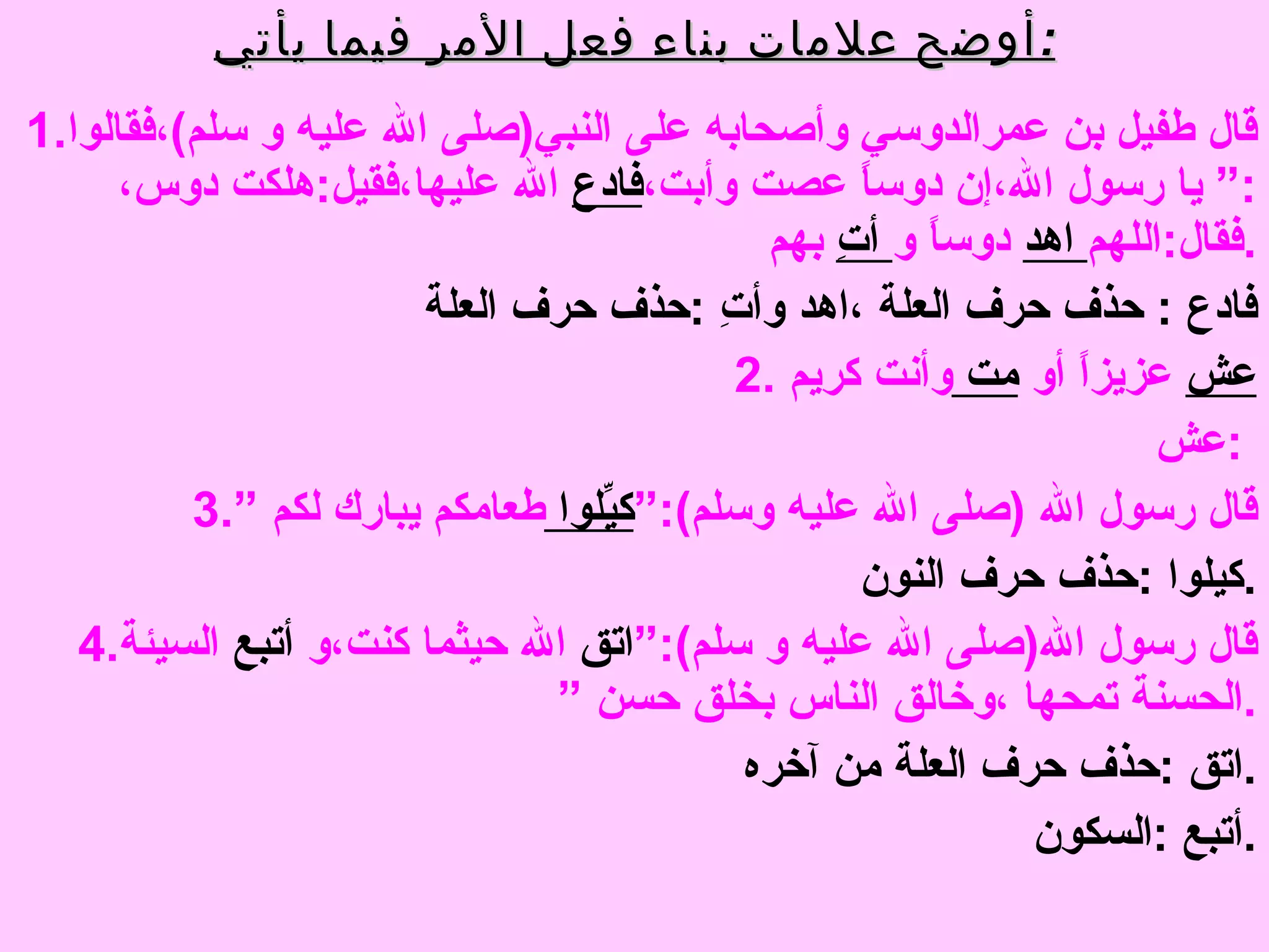 أوضح علامات بناء فعل الأمر فيما يأتي : 1. قال طفيل بن عمرالدوسي وأصحابه على النبي ( صلى الله عليه و سلم ) ،فقالوا  :“  يا رسول الله،إن دوساً عصت وأبت، فادع  الله عليها،فقيل : هلكت دوس،فقال : اللهم  اهد  دوساً و  أتِ  بهم  . فادع  :   حذف حرف العلة ،اهد وأتِ  : حذف حرف العلة  2. عش   عزيزاً أو  مت  وأنت كريم  عش  :  3. قال رسول الله  ( صلى الله عليه وسلم ):“ كيِّلوا  طعامكم يبارك لكم ” كيلوا  : حذف حرف النون  . 4. قال رسول الله ( صلى الله عليه و سلم ):“ اتق  الله حيثما كنت،و  أتبع  السيئة الحسنة تمحها ،وخالق الناس بخلق حسن ” . اتق  : حذف حرف العلة من آخره  . أتبع  : السكون . 