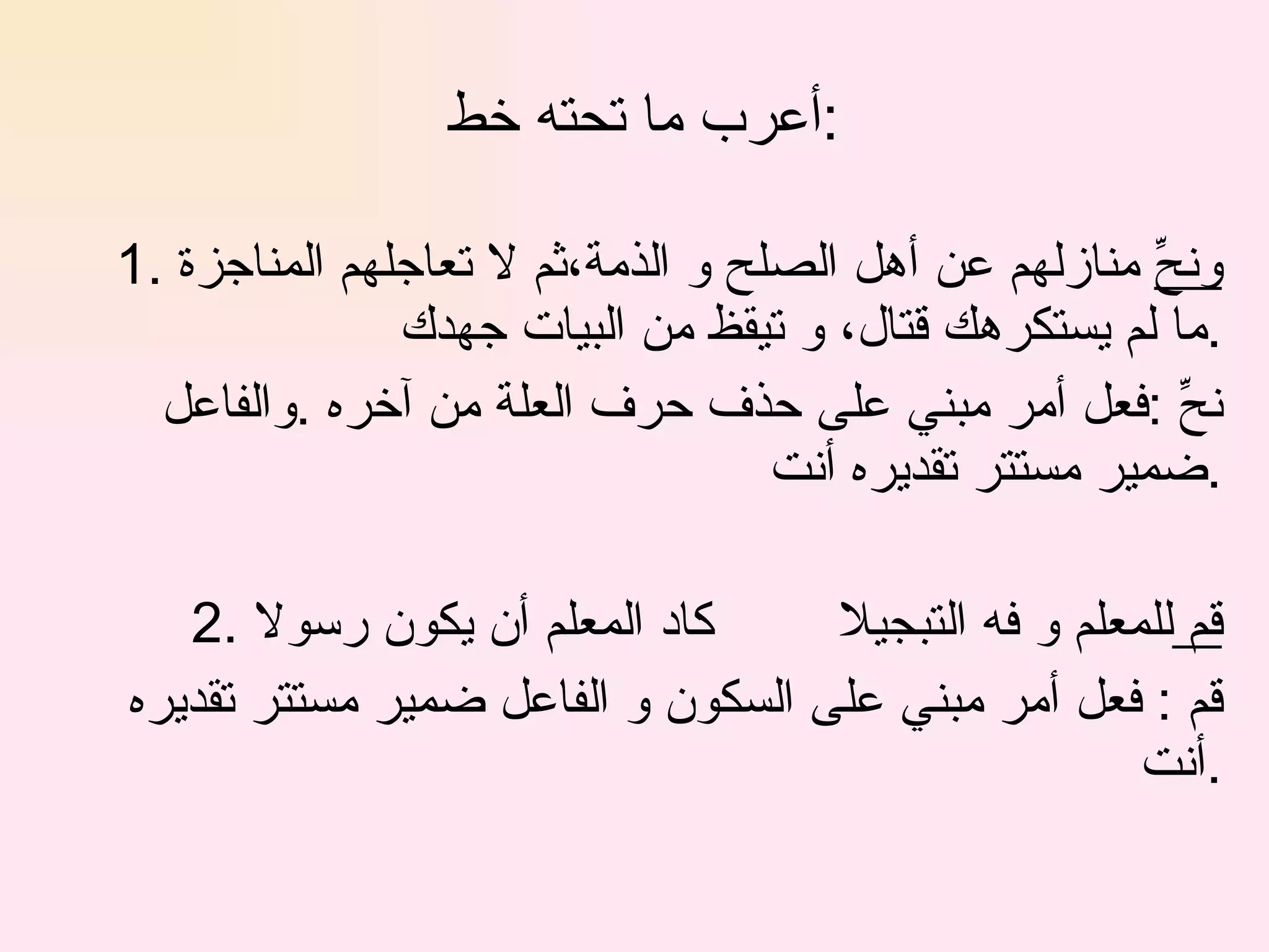 أعرب ما تحته خط  : 1.  ونحِّ  منازلهم عن أهل الصلح و الذمة،ثم لا تعاجلهم المناجزة ما لم يستكرهك قتال، و تيقظ من البيات جهدك . نحِّ :فعل أمر مبني على حذف حرف العلة من آخره .والفاعل ضمير مستتر تقديره أنت . 2. قم  للمعلم و فه التبجيلا  كاد المعلم أن يكون رسولا  قم : فعل أمر مبني على السكون و الفاعل ضمير مستتر تقديره أنت . 