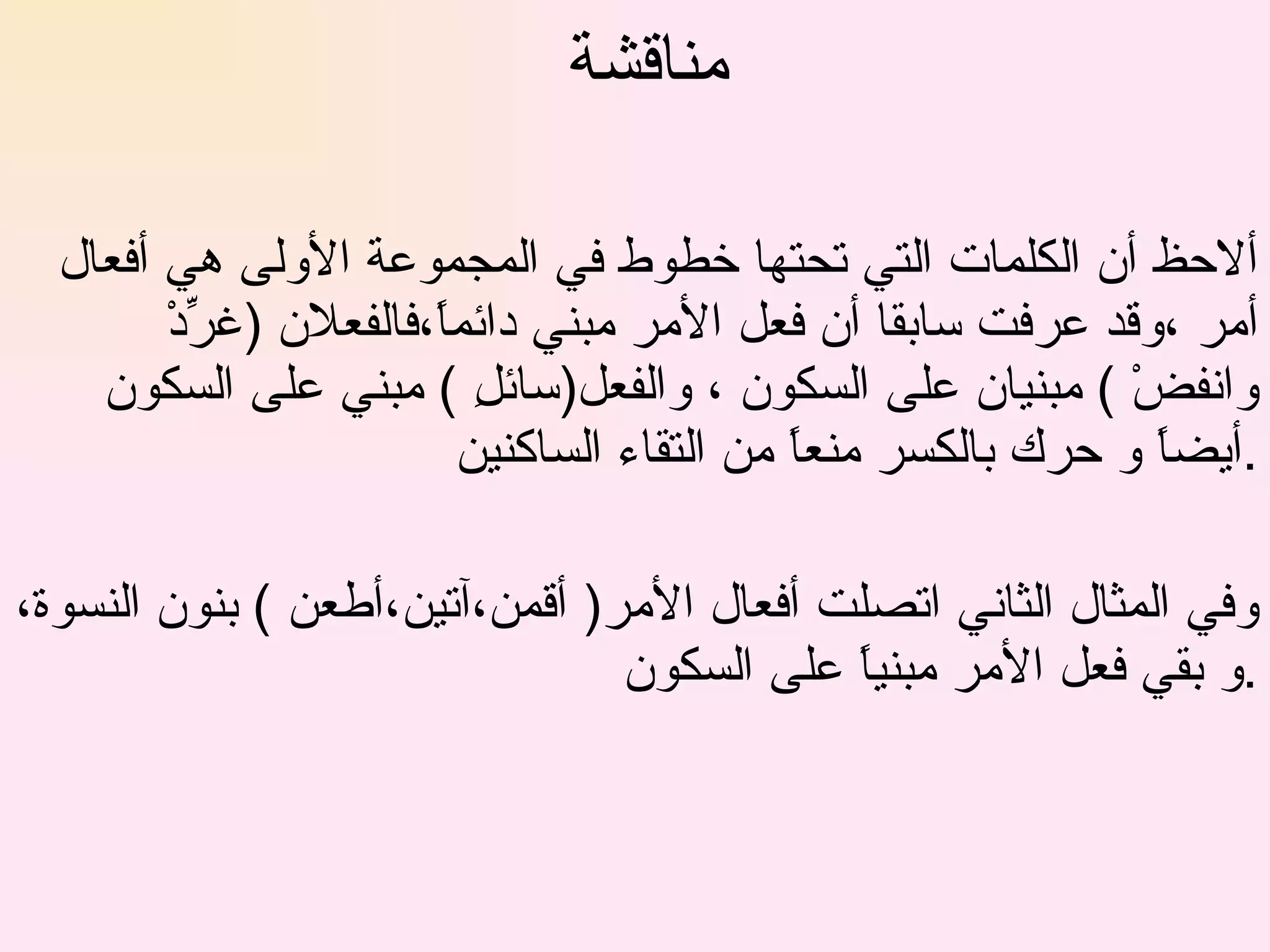 مناقشة  ألاحظ أن الكلمات التي تحتها خطوط في المجموعة الأولى هي أفعال أمر ،وقد عرفت سابقا أن فعل الأمر مبني دائماً،فالفعلان (غرِّدْ وانفضْ ) مبنيان على السكون ، والفعل(سائلِ ) مبني على السكون أيضاً و حرك بالكسر منعاً من التقاء الساكنين . وفي المثال الثاني اتصلت أفعال الأمر( أقمن،آتين،أطعن ) بنون النسوة،و بقي فعل الأمر مبنياً على السكون . 