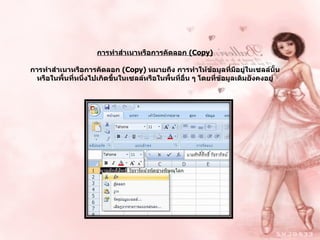 การทำสำเนาหรือการคัดลอก   (Copy) การทำสำเนาหรือการคัดลอก  ( Copy)  หมายถึง การทำให้ข้อมูลที่มีอยู่ในเซลล์นั้น หรือในพื้นที่หนึ่งไปเกิดขึ้นในเซลล์หรือในพื้นที่อื่น ๆ โดยที่ข้อมูลเดิมยังคงอยู่ 