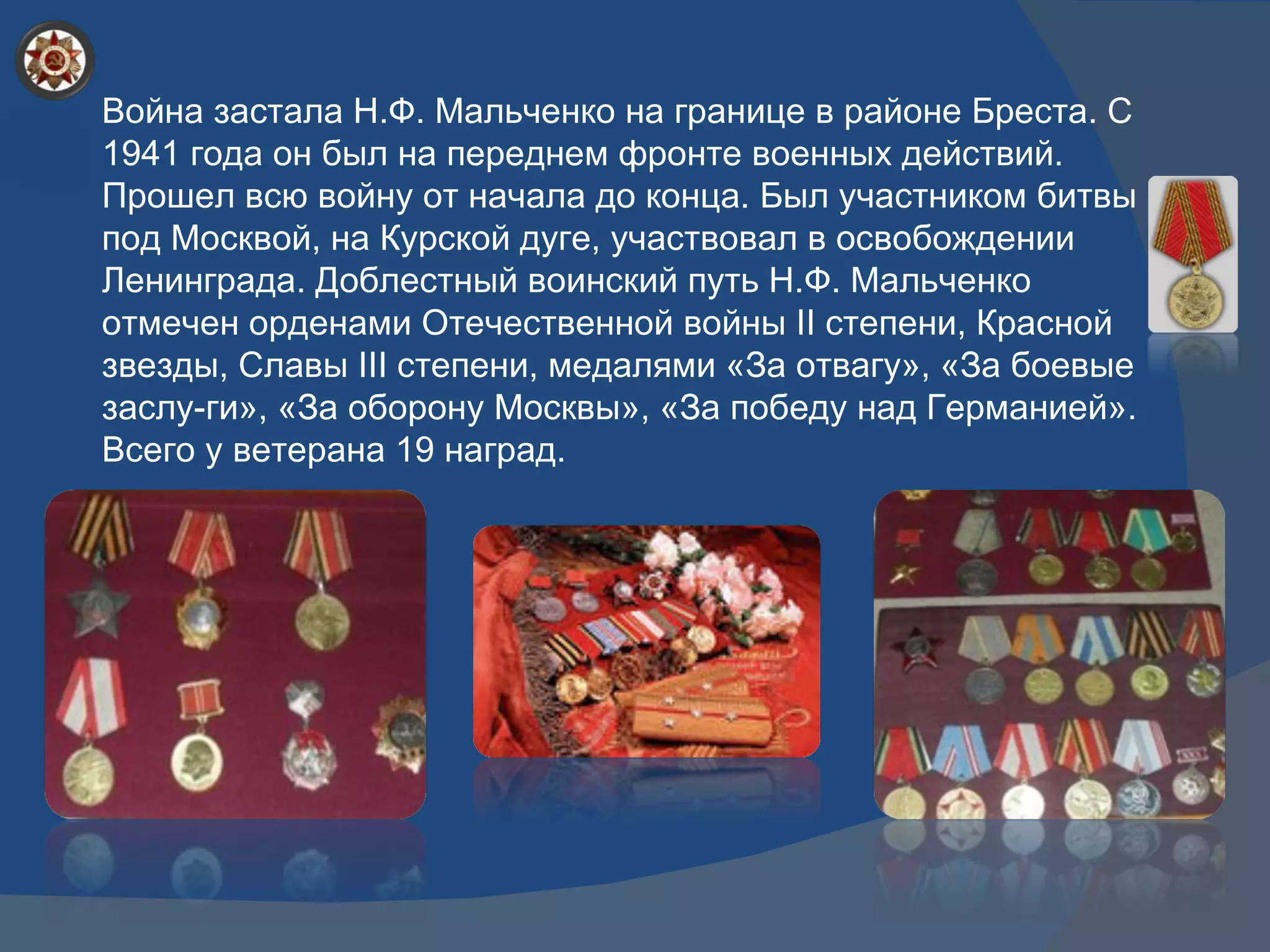 Война застала Н.Ф. Мальченко на границе в районе Бреста. С 1941 года он был на переднем фронте военных действий. Прошел всю войну от начала до конца. Был участником битвы под Москвой, на Курской дуге, участвовал в освобождении Ленинграда. Доблестный воинский путь Н.Ф. Мальченко отмечен орденами Отечественной войны  II  степени, Красной звезды, Славы  III  степени, медалями «За отвагу», «За боевые заслу­ги», «За оборону Москвы», «За победу над Германией». Всего у ветерана 19 наград.  