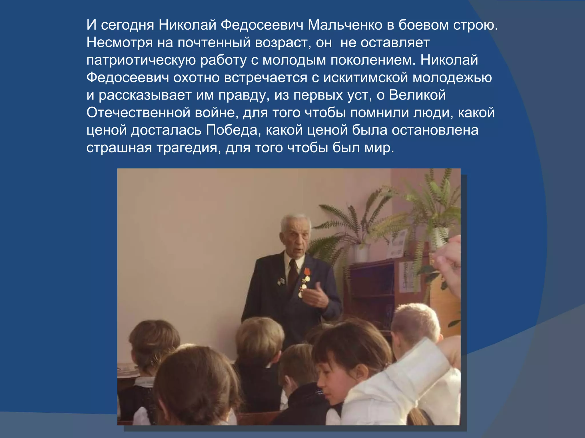И сегодня Николай Федосеевич Мальченко в боевом строю. Несмотря на почтенный возраст, он  не оставляет патриотическую работу с молодым поколением. Николай Федосеевич охотно встречается с искитимской молодежью и рассказывает им правду, из первых уст, о Великой Отечественной войне, для того чтобы помнили люди, какой ценой досталась Победа, какой ценой была остановлена страшная трагедия, для того чтобы был мир.  