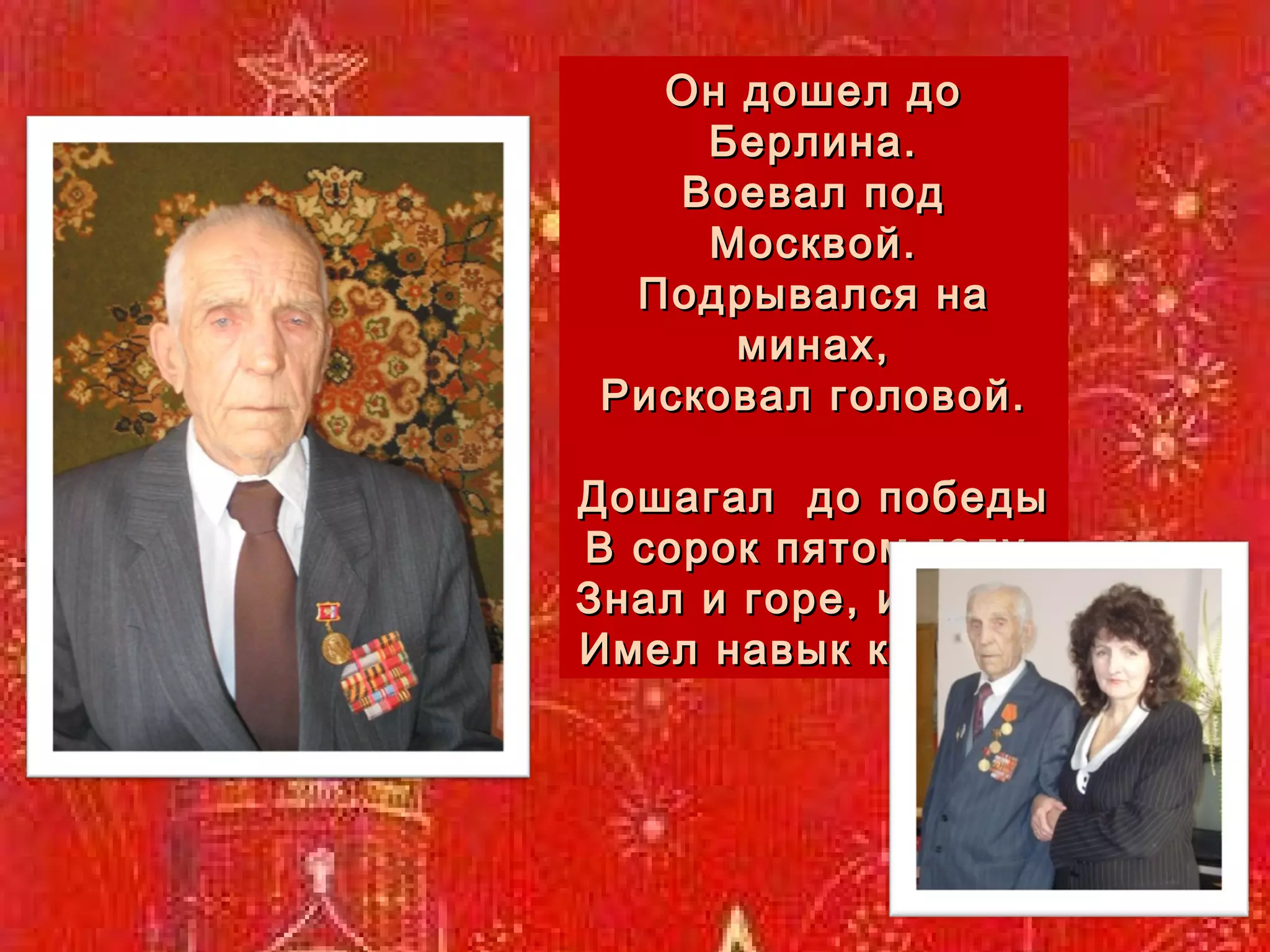 . Он дошел до Берлина. Воевал под Москвой. Подрывался на минах, Рисковал головой. Дошагал  до победы В сорок пятом году, Знал и горе, и беды. Имел навык к труду. 