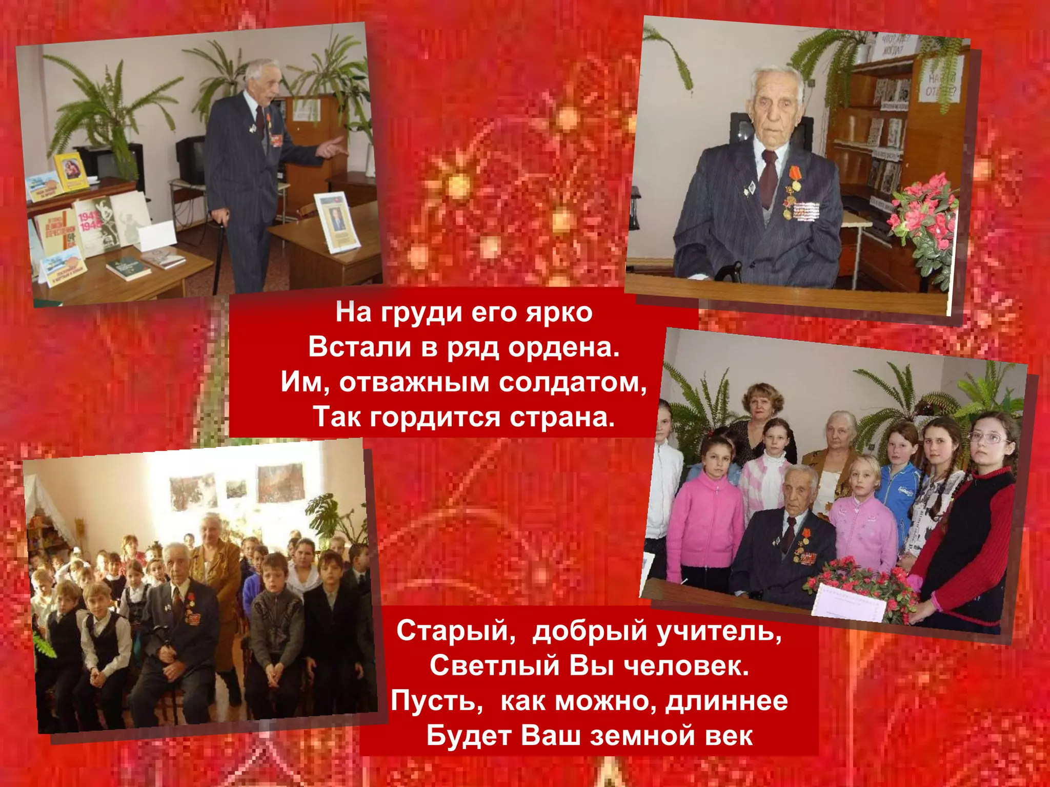 Старый,  добрый учитель, Светлый Вы человек. Пусть,  как можно, длиннее Будет Ваш земной век На груди его ярко Встали в ряд ордена. Им, отважным солдатом, Так гордится страна . 