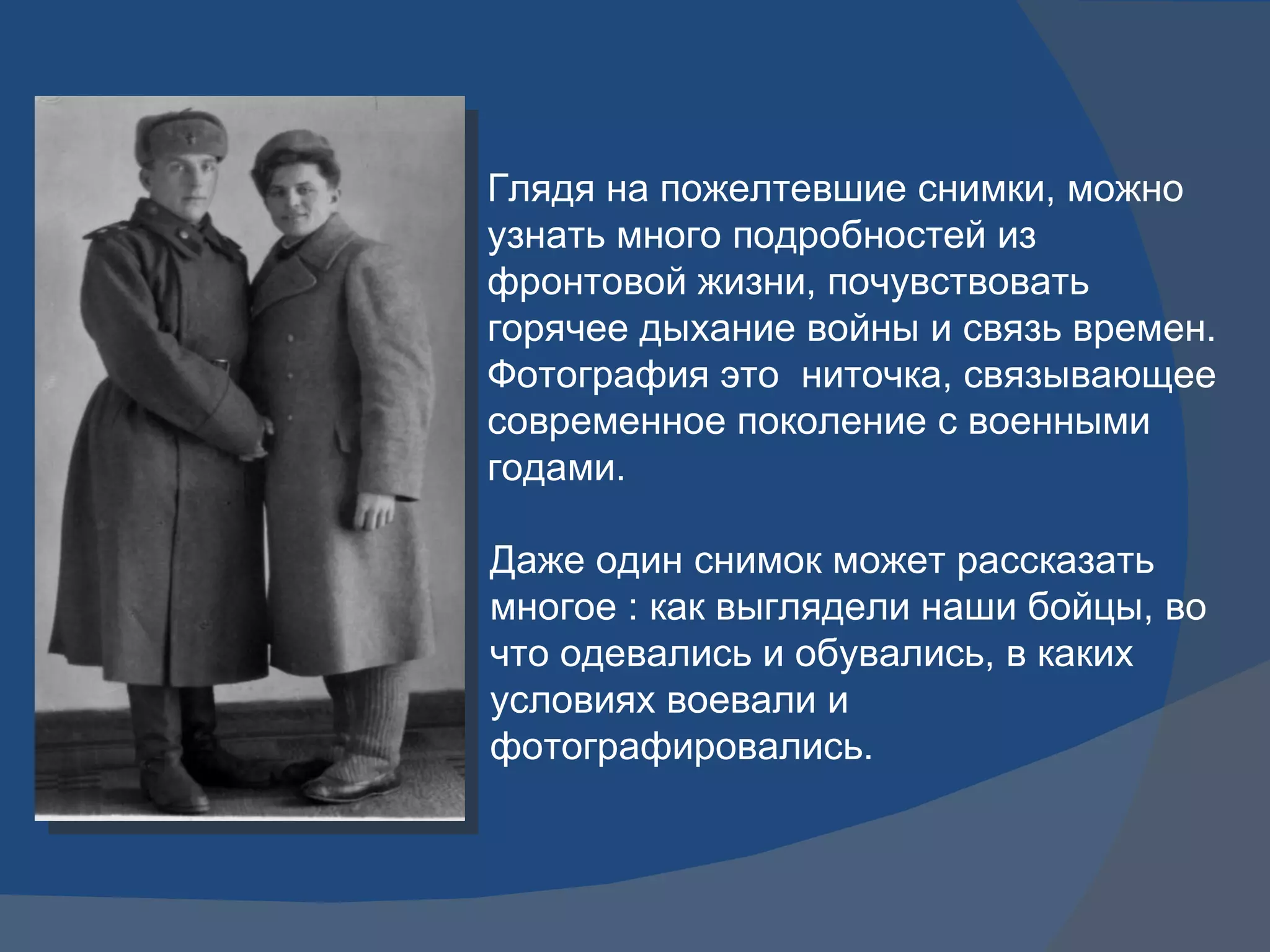 Даже один снимок может рассказать многое : как выглядели наши бойцы, во что одевались и обувались, в каких условиях воевали и фотографировались.  Глядя на пожелтевшие снимки, можно узнать много подробностей из фронтовой жизни, почувствовать горячее дыхание войны и связь времен. Фотография это  ниточка, связывающее современное поколение с военными годами. 