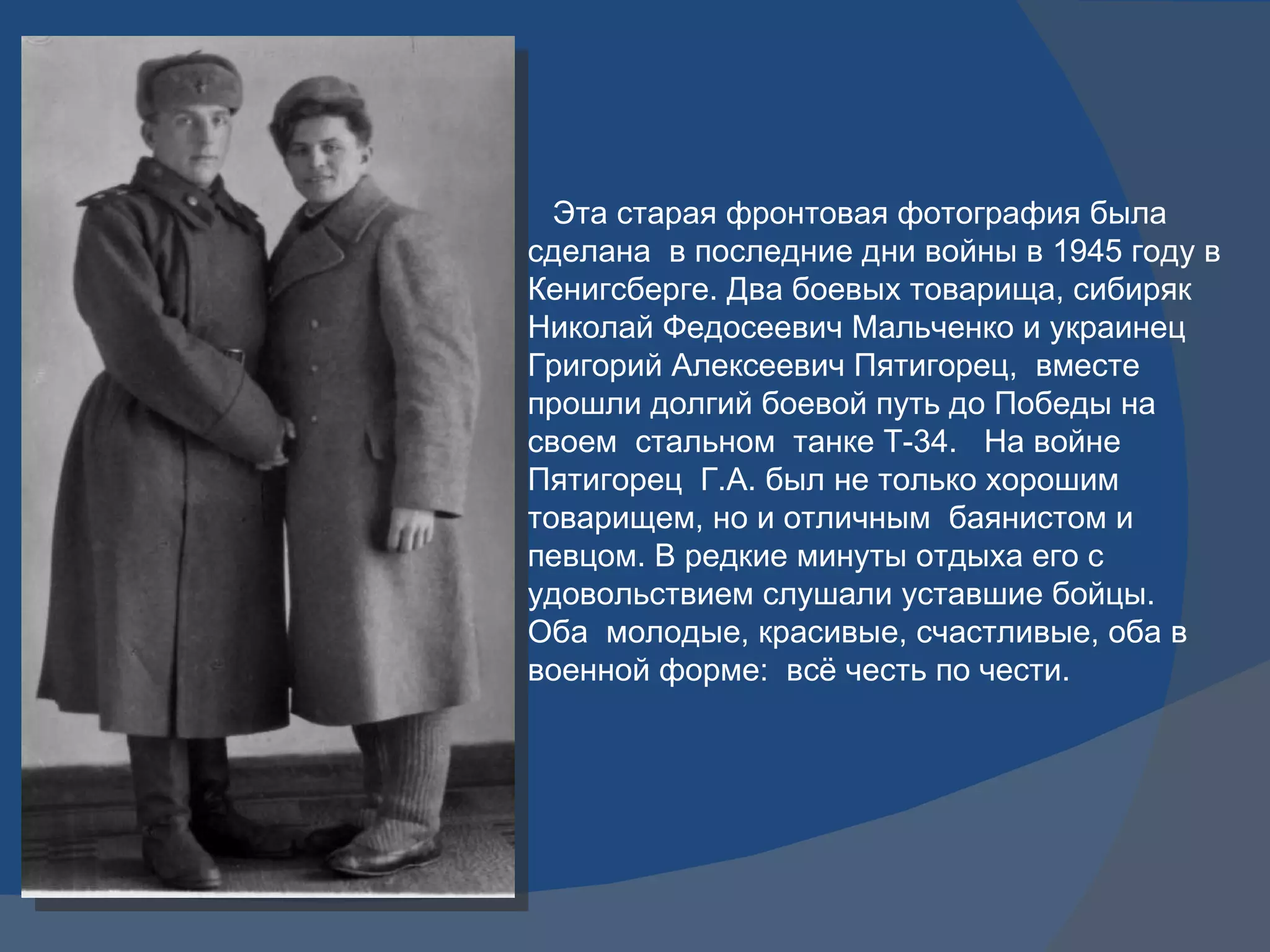 Эта старая фронтовая фотография была сделана  в последние дни войны в 1945 году в Кенигсберге. Два боевых товарища, сибиряк Николай Федосеевич Мальченко и украинец Григорий Алексеевич Пятигорец,  вместе прошли долгий боевой путь до Победы на своем  стальном  танке Т-34.  На войне Пятигорец  Г.А. был не только хорошим товарищем, но и отличным  баянистом и певцом. В редкие минуты отдыха его с удовольствием слушали уставшие бойцы. Оба  молодые, красивые, счастливые, оба в военной форме:  всё честь по чести.  