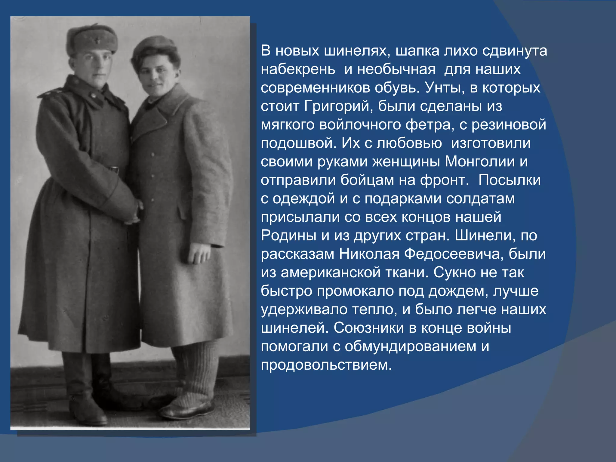 В новых шинелях, шапка лихо сдвинута набекрень  и необычная  для наших современников обувь. Унты, в которых стоит Григорий, были сделаны из мягкого войлочного фетра, с резиновой подошвой. Их с любовью  изготовили своими руками женщины Монголии и отправили бойцам на фронт.  Посылки с одеждой и с подарками солдатам присылали со всех концов нашей Родины и из других стран. Шинели, по рассказам Николая Федосеевича, были из американской ткани. Сукно не так быстро промокало под дождем, лучше удерживало тепло, и было легче наших шинелей. Союзники в конце войны помогали с обмундированием и продовольствием. 