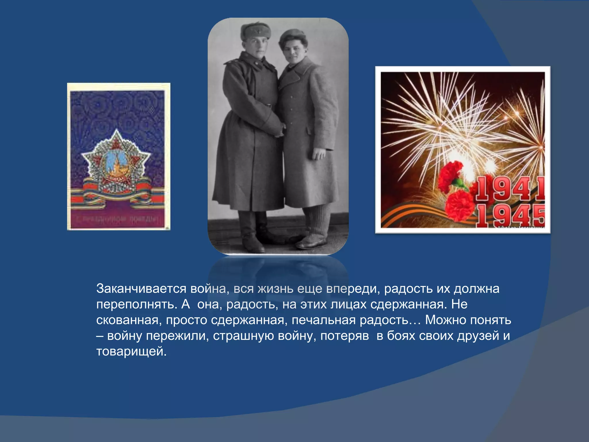 Заканчивается война, вся жизнь еще впереди, радость их должна переполнять. А  она, радость, на этих лицах сдержанная. Не скованная, просто сдержанная, печальная радость… Можно понять – войну пережили, страшную войну, потеряв  в боях своих друзей и товарищей. 