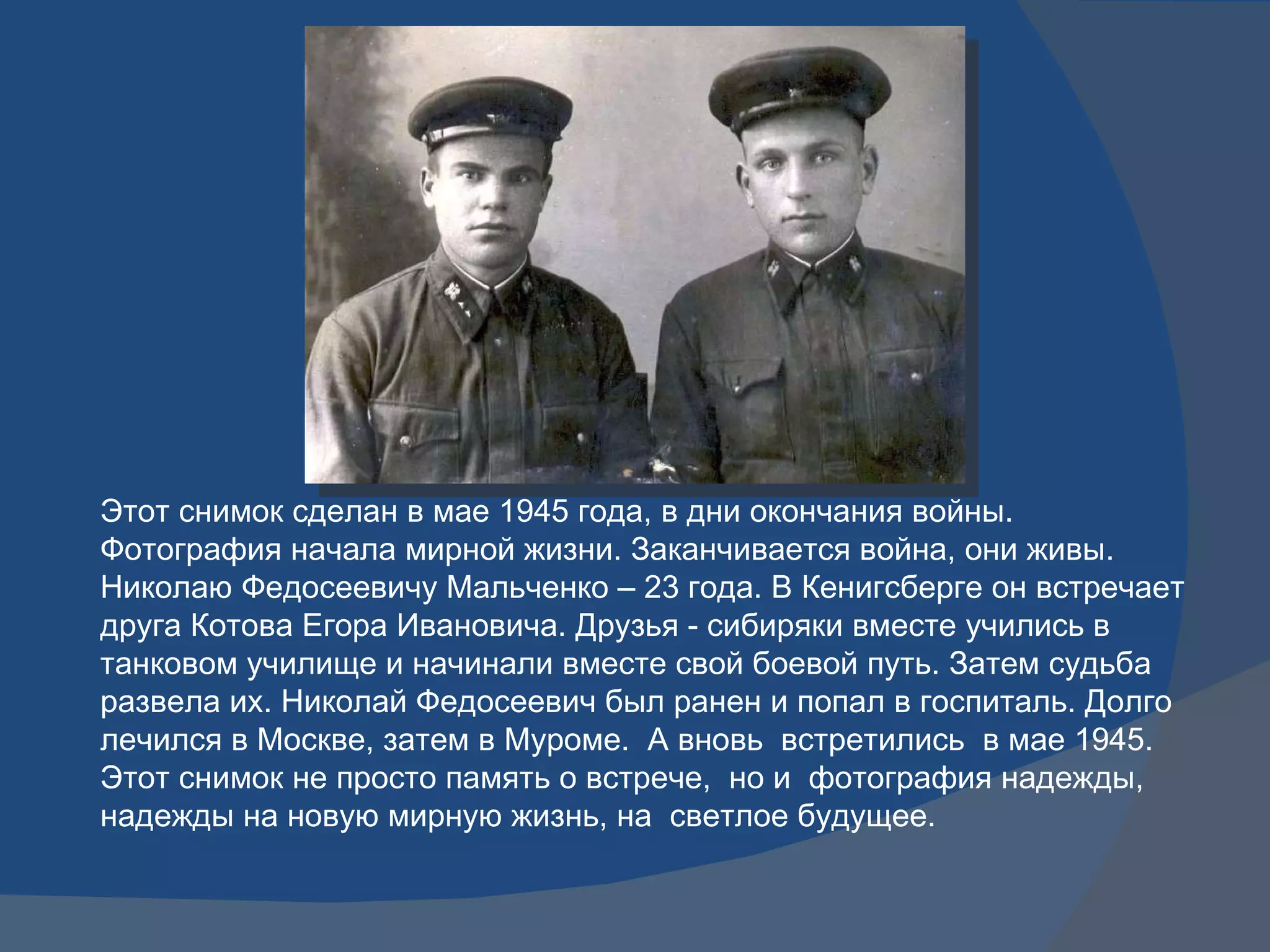 Этот снимок сделан в мае 1945 года, в дни окончания войны. Фотография начала мирной жизни. Заканчивается война, они живы. Николаю Федосеевичу Мальченко – 23 года. В Кенигсберге он встречает друга Котова Егора Ивановича. Друзья - сибиряки вместе учились в танковом училище и начинали вместе свой боевой путь. Затем судьба развела их. Николай Федосеевич был ранен и попал в госпиталь. Долго лечился в Москве, затем в Муроме.  А вновь  встретились  в мае 1945. Этот снимок не просто память о встрече,  но и  фотография надежды, надежды на новую мирную жизнь, на  светлое будущее. 