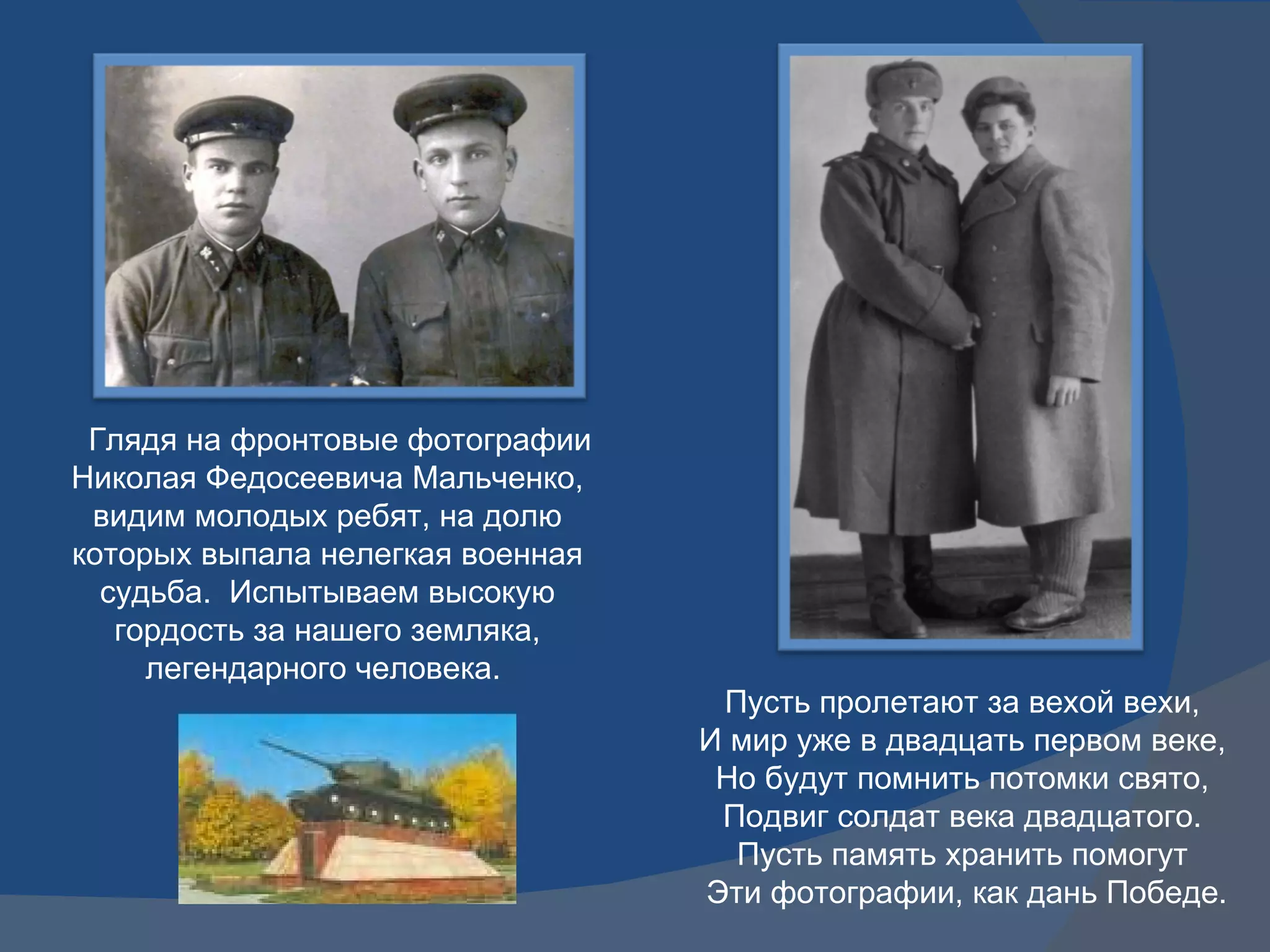 Глядя на фронтовые фотографии Николая Федосеевича Мальченко, видим молодых ребят, на долю которых выпала нелегкая военная судьба.  Испытываем высокую гордость за нашего земляка, легендарного человека.  Пусть пролетают за вехой вехи, И мир уже в двадцать первом веке, Но будут помнить потомки свято, Подвиг солдат века двадцатого. Пусть память хранить помогут Эти фотографии, как дань Победе. 