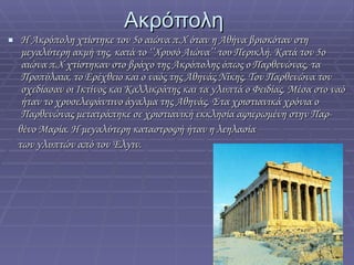 Ακρόπολη  Η Ακρόπολη χτίστηκε τον 5ο αιώνα π.Χ όταν η Αθήνα βρισκόταν στη μεγαλύτερη ακμή της, κατά το ‘’Χρυσό Αιώνα’’ του Περικλή. Κατά τον 5ο αιώνα π.Χ χτίστηκαν στο βράχο της Ακρόπολης όπως ο Παρθενώνας, τα Προπύλαια, το Ερέχθειο και ο ναός της Αθηνάς Νίκης. Τον Παρθενώνα τον σχεδίασαν οι Ικτίνος και Καλλικράτης και τα γλυπτά ο Φειδίας. Μέσα στο ναό ήταν το χρυσελεφάντινο άγαλμα της Αθηνάς. Στα χριστιανικά χρόνια ο Παρθενώνας μετατράπηκε σε χριστιανική εκκλησία αφιερωμένη στην Παρ-  θένο Μαρία. Η μεγαλύτερη καταστροφή ήταν η λεηλασία των γλυπτών από τον Έλγιν. 
