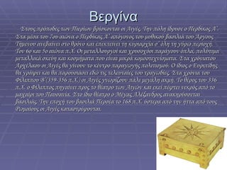 Βεργίνα Στους πρόποδες των Πιερίων βρίσκονται οι Αιγές. Την πόλη ίδρυσε ο Περδίκος Α’. Στα μέσα του 7ου αιώνα ο Περδίκας Α’ απόγονος του μυθικού βασιλιά του Άργους Τήμενου ανεβαίνει στο θρόνο και επεκτείνει τη κυριαρχία σ’ όλη τη γύρω περιοχή. Τον 6ο και 5ο αιώνα π.Χ. Οι μεταλλουργοί και χρυσοχόοι παράγουν όπλα, πολύτιμα μεταλλικά σκεύη και κοσμήματα που είναι μικρά κομσοτεχνίσματα. Στα χρόνιατου Αρχέλαου οι Αιγές θα γίνουν το κέντρο παραγωγής πολιτισμού. Ο ίδιος ο Ευριπίδης θα γράψει και θα παρουσιάσει εδώ τις τελευταίες του τραγωδίες. Στα χρόνια του Φίλιππου Β’(359-356 π.Χ.) οι Αιγές γνωρίζουν πάλι μεγάλη ακμή. Το θέρος του 336 π.Χ. ο Φίλιππος πηγαίνει προς το θέατρο των Αιγών και εκεί πέφτει νεκρός από το μαχαίρι του Παυσανία. Στο ίδιο θέατρο ο Μέγας Αλέξανδρος ανακηρύσσεται βασιλιάς. Την εποχή του βασιλιά Περσέα το 168 π.Χ. ύστερα από την ήττα από τους Ρωμαίους οι Αιγές καταστρέφονται . 