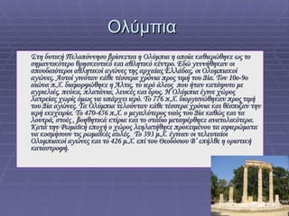 Ολύμπια  Στη δυτική Πελοπόννησο βρίσκεται η Ολύμπια η οποία καθιερώθηκε ως το σημαντικότερο θρησκευτικό και αθλητικό κέντρο. Εδώ γεννήθηκαν οι σπουδαιότεροι αθλητικοί αγώνες της αρχαίας Ελλάδας, οι Ολυμπιακοί αγώνες. Αυτοί γινόταν κάθε τέσσερα χρόνια προς τιμή του Δία. Τον 10ο-9ο αιώνα π.Χ. διαμορφώθηκε η Άλτις, το ιερό άλεος  που ήταν κατάφυτο με αγριελιές, πεύκα, πλατάνια, λευκές και δρυς. Η Ολύμπια έγινε χώρος λατρείας χωρίς όμως να υπάρχει ιερό. Το 776 π.Χ. διοργανώθηκαν προς τιμή του Δία αγώνες. Τα Ολύμπια τελούνταν κάθε τέσσερα χρόνια και θέσπιζαν την ιερή εκεχειρία. Το 470-456 π.Χ. ο μεγαλύτερος ναός του Δία καθώς και τα λουτρά, στοές , βοηθητικά κτίρια και το στάδιο μεταφέρθηκε ανατολικότερα. Κατά την Ρωμαϊκή εποχή ο χώρος λεηλατήθηκε προκειμένου τα αφιερώματα να κοσμήσουν τις ρωμαϊκές αυλές.  Το 393 μ.Χ. έγιναν οι τελευταίοι Ολυμπιακοί αγώνες και το 426 μ.Χ. επί του Θεοδόσιου Β’ επήλθε η οριστική καταστροφή.  
