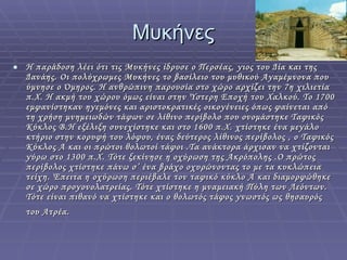 Μυκήνες Η παράδοση λέει ότι τις Μυκήνες ίδρυσε ο Περσέας, γιος του Δία και της Δανάης. Οι πολύχρωμες Μυκήνες το βασίλειο του μυθικού Αγαμέμνονα που ύμνησε ο Όμηρος. Η ανθρώπινη παρουσία στο χώρο αρχίζει την 7η χιλιετία π.Χ. Η ακμή του χώρου όμως είναι στην Ύστερη Εποχή του Χαλκού. Το 1700 εμφανίστηκαν ηγεμόνες και αριστοκρατικές οικογένειες όπως φαίνεται από τη χρήση μνημειωδών τάφων σε λίθινο περίβολο που ονομάστηκε Ταφικός Κύκλος Β.Η εξέλιξη συνεχίστηκε και στο 1600 π.Χ. χτίστηκε ένα μεγάλο κτήριο στην κορυφή του λόφου, ένας δεύτερος λίθινος περίβολος , ο Ταφικός Κύκλος Α και οι πρώτοι θολωτοί τάφοι .Τα ανάκτορα άρχισαν να χτίζονται γύρω στο 1300 π.Χ. Τότε ξεκίνησε η οχύρωση της Ακρόπολης .Ο πρώτος  περίβολος χτίστηκε πάνω σ’ ένα βράχο οχυρώνοντας το με τα κυκλώπεια τείχη. Έπειτα η οχύρωση περιέβαλε τον ταφικό κύκλο Α και διαμορφώθηκε σε χώρο προγονολατρείας. Τότε χτίστηκε η μναμειακή Πύλη των Λεόντων. Τότε είναι πιθανό να χτίστηκε και ο θολωτός τάφος γνωστός ως θησαυρός του Ατρέα.   