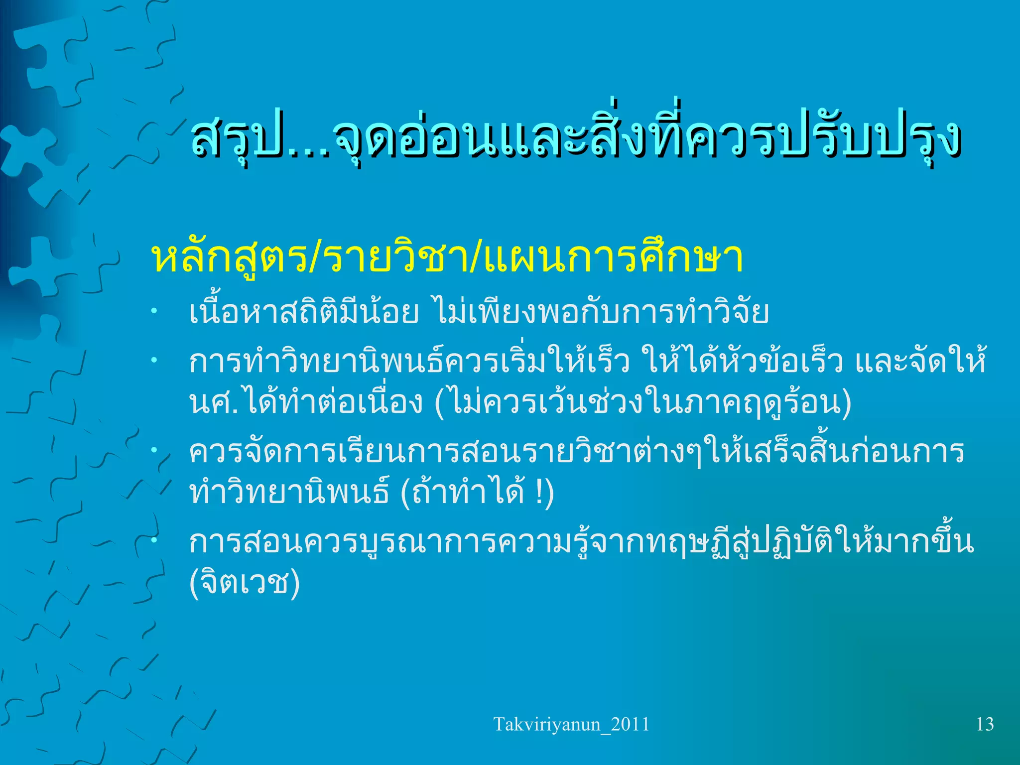 สรุป ... จุดอ่อนและสิ่งที่ควรปรับปรุง หลักสูตร / รายวิชา / แผนการศึกษา เนื้อหาสถิติมีน้อย ไม่เพียงพอกับการทำวิจัย การทำวิทยานิพนธ์ควรเริ่มให้เร็ว ให้ได้หัวข้อเร็ว และจัดให้นศ . ได้ทำต่อเนื่อง  ( ไม่ควรเว้นช่วงในภาคฤดูร้อน ) ควรจัดการเรียนการสอนรายวิชาต่างๆให้เสร็จสิ้นก่อนการทำวิทยานิพนธ์  ( ถ้าทำได้  !) การสอนควรบูรณาการความรู้จากทฤษฏีสู่ปฏิบัติให้มากขึ้น  ( จิตเวช ) 