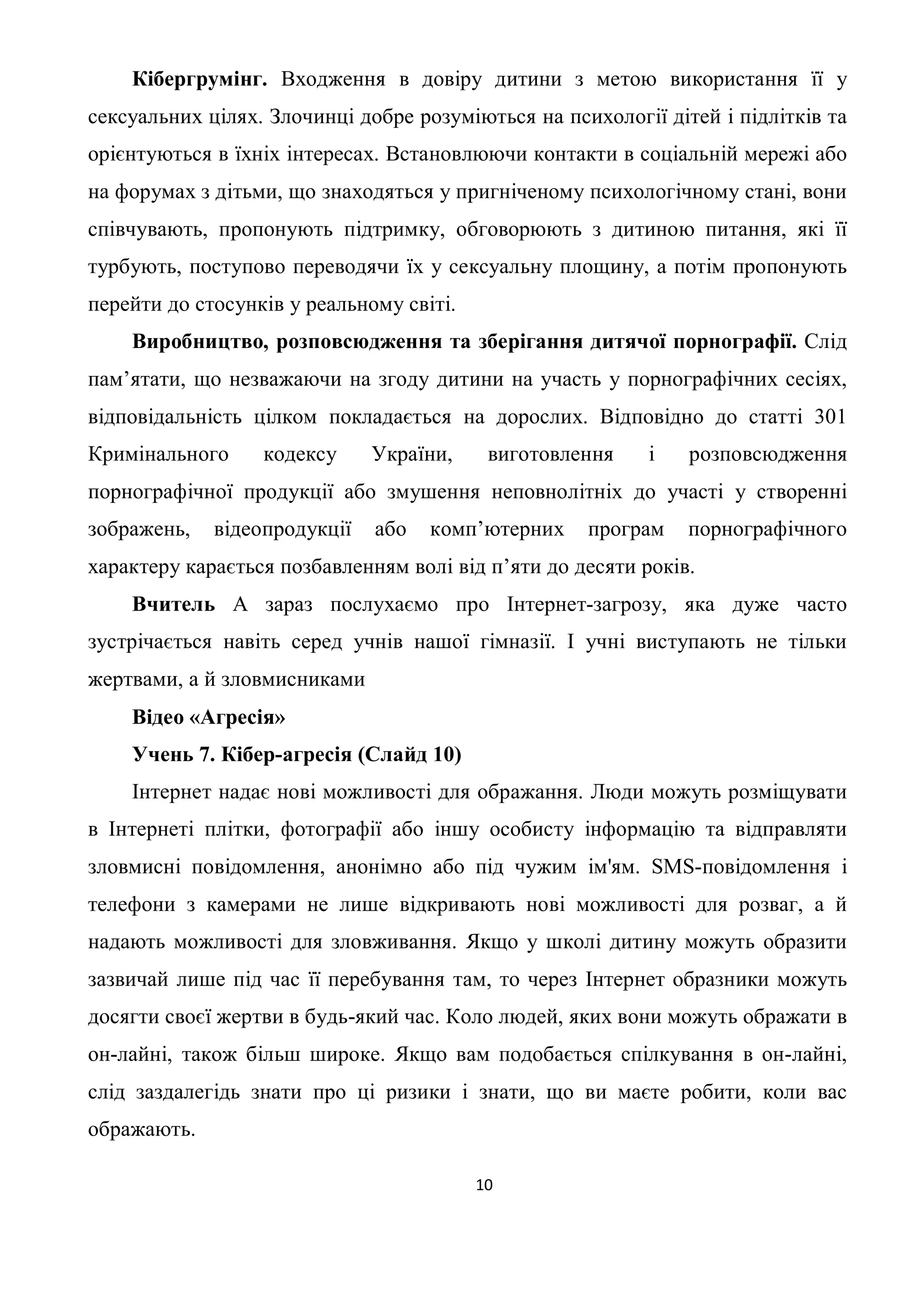 Кібергрумінг. Входження в довіру дитини з метою використання її у
сексуальних цілях. Злочинці добре розуміються на психології дітей і підлітків та
орієнтуються в їхніх інтересах. Встановлюючи контакти в соціальній мережі або
на форумах з дітьми, що знаходяться у пригніченому психологічному стані, вони
співчувають, пропонують підтримку, обговорюють з дитиною питання, які її
турбують, поступово переводячи їх у сексуальну площину, а потім пропонують
перейти до стосунків у реальному світі.
    Виробництво, розповсюдження та зберігання дитячої порнографії. Слід
пам’ятати, що незважаючи на згоду дитини на участь у порнографічних сесіях,
відповідальність цілком покладається на дорослих. Відповідно до статті 301
Кримінального     кодексу     України,     виготовлення    і   розповсюдження
порнографічної продукції або змушення неповнолітніх до участі у створенні
зображень,   відеопродукції   або   комп’ютерних    програм    порнографічного
характеру карається позбавленням волі від п’яти до десяти років.
    Вчитель А зараз послухаємо про Інтернет-загрозу, яка дуже часто
зустрічається навіть серед учнів нашої гімназії. І учні виступають не тільки
жертвами, а й зловмисниками
    Відео «Агресія»
    Учень 7. Кібер-агресія (Слайд 10)
    Інтернет надає нові можливості для ображання. Люди можуть розміщувати
в Інтернеті плітки, фотографії або іншу особисту інформацію та відправляти
зловмисні повідомлення, анонімно або під чужим ім'ям. SMS-повідомлення і
телефони з камерами не лише відкривають нові можливості для розваг, а й
надають можливості для зловживання. Якщо у школі дитину можуть образити
зазвичай лише під час її перебування там, то через Інтернет образники можуть
досягти своєї жертви в будь-який час. Коло людей, яких вони можуть ображати в
он-лайні, також більш широке. Якщо вам подобається спілкування в он-лайні,
слід заздалегідь знати про ці ризики і знати, що ви маєте робити, коли вас
ображають.

                                          10
 