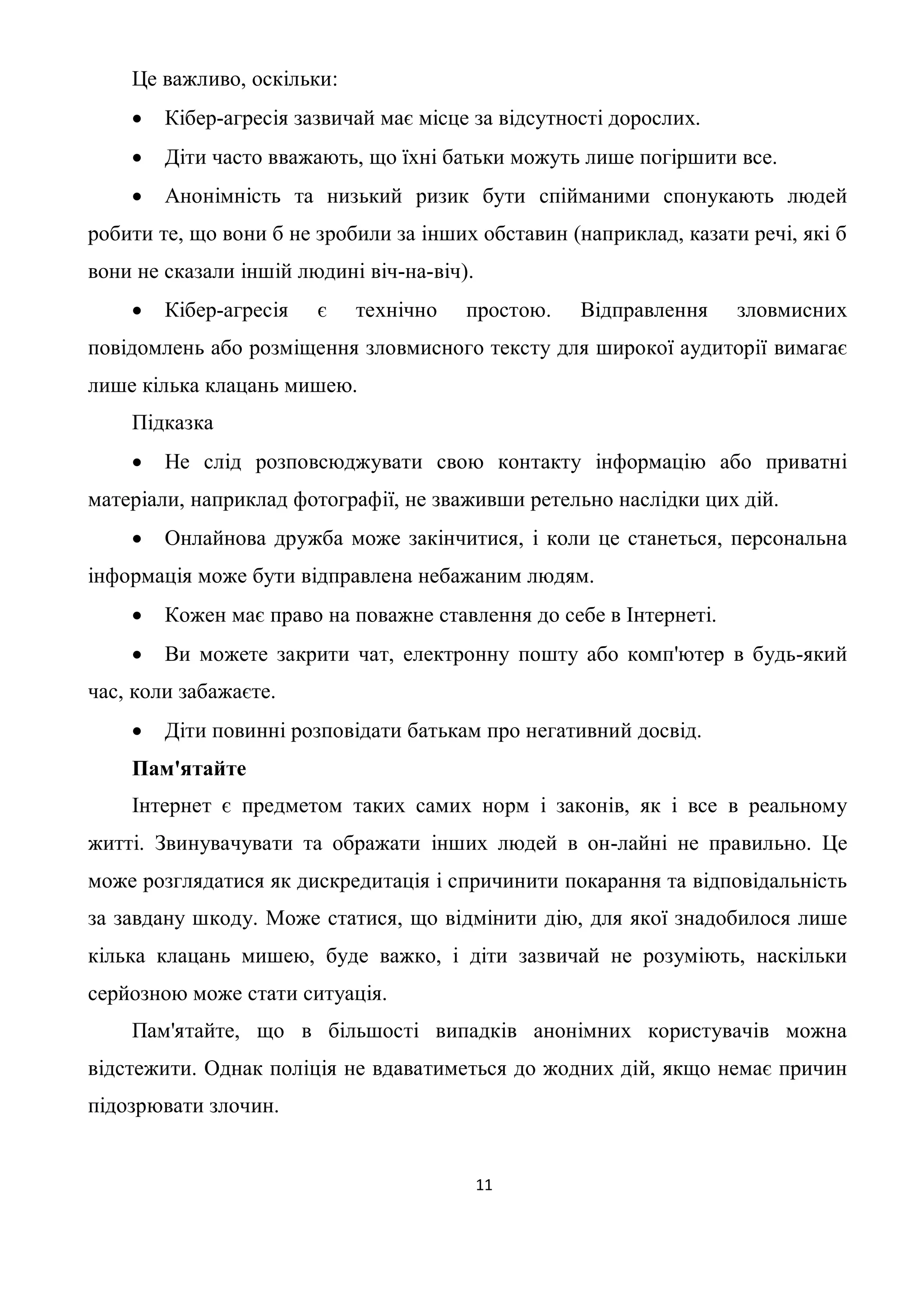 Це важливо, оскільки:
       Кібер-агресія зазвичай має місце за відсутності дорослих.
       Діти часто вважають, що їхні батьки можуть лише погіршити все.
       Анонімність та низький ризик бути спійманими спонукають людей
робити те, що вони б не зробили за інших обставин (наприклад, казати речі, які б
вони не сказали іншій людині віч-на-віч).
       Кібер-агресія   є   технічно    простою.    Відправлення    зловмисних
повідомлень або розміщення зловмисного тексту для широкої аудиторії вимагає
лише кілька клацань мишею.
    Підказка
       Не слід розповсюджувати свою контакту інформацію або приватні
матеріали, наприклад фотографії, не зваживши ретельно наслідки цих дій.
       Онлайнова дружба може закінчитися, і коли це станеться, персональна
інформація може бути відправлена небажаним людям.
       Кожен має право на поважне ставлення до себе в Інтернеті.
       Ви можете закрити чат, електронну пошту або комп'ютер в будь-який
час, коли забажаєте.
       Діти повинні розповідати батькам про негативний досвід.
    Пам'ятайте
    Інтернет є предметом таких самих норм і законів, як і все в реальному
житті. Звинувачувати та ображати інших людей в он-лайні не правильно. Це
може розглядатися як дискредитація і спричинити покарання та відповідальність
за завдану шкоду. Може статися, що відмінити дію, для якої знадобилося лише
кілька клацань мишею, буде важко, і діти зазвичай не розуміють, наскільки
серйозною може стати ситуація.
    Пам'ятайте, що в більшості випадків анонімних користувачів можна
відстежити. Однак поліція не вдаватиметься до жодних дій, якщо немає причин
підозрювати злочин.


                                            11
 