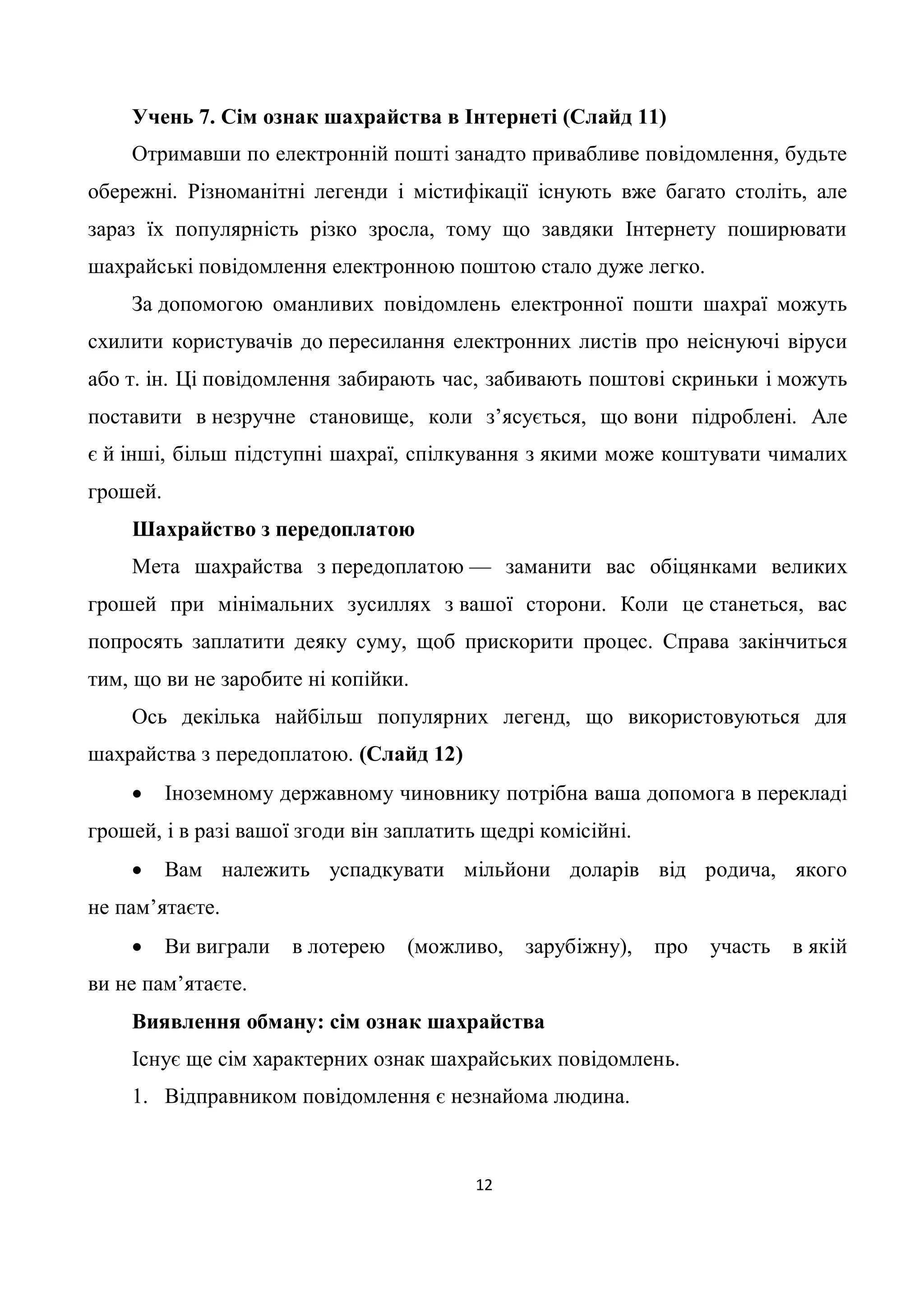 Учень 7. Сім ознак шахрайства в Інтернеті (Слайд 11)
    Отримавши по електронній пошті занадто привабливе повідомлення, будьте
обережні. Різноманітні легенди і містифікації існують вже багато століть, але
зараз їх популярність різко зросла, тому що завдяки Інтернету поширювати
шахрайські повідомлення електронною поштою стало дуже легко.
    За допомогою оманливих повідомлень електронної пошти шахраї можуть
схилити користувачів до пересилання електронних листів про неіснуючі віруси
або т. ін. Ці повідомлення забирають час, забивають поштові скриньки і можуть
поставити в незручне становище, коли з’ясується, що вони підроблені. Але
є й інші, більш підступні шахраї, спілкування з якими може коштувати чималих
грошей.
    Шахрайство з передоплатою
    Мета шахрайства з передоплатою — заманити вас обіцянками великих
грошей при мінімальних зусиллях з вашої сторони. Коли це станеться, вас
попросять заплатити деяку суму, щоб прискорити процес. Справа закінчиться
тим, що ви не заробите ні копійки.
    Ось декілька найбільш популярних легенд, що використовуються для
шахрайства з передоплатою. (Слайд 12)
         Іноземному державному чиновнику потрібна ваша допомога в перекладі
грошей, і в разі вашої згоди він заплатить щедрі комісійні.
         Вам належить успадкувати мільйони доларів від родича, якого
не пам’ятаєте.
         Ви виграли   в лотерею   (можливо,   зарубіжну),    про   участь   в якій
ви не пам’ятаєте.
    Виявлення обману: сім ознак шахрайства
    Існує ще сім характерних ознак шахрайських повідомлень.
    1. Відправником повідомлення є незнайома людина.



                                          12
 