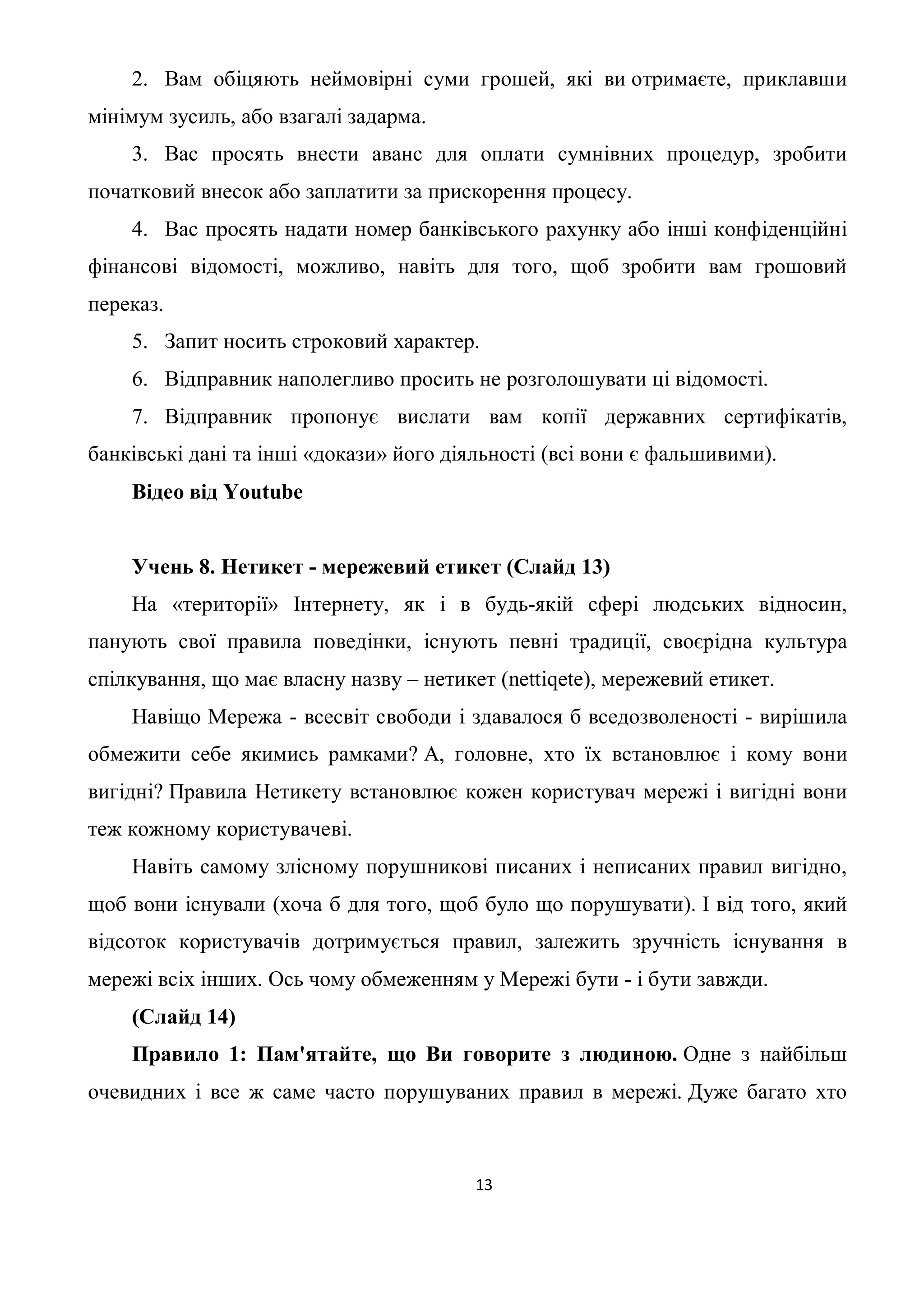 2. Вам обіцяють неймовірні суми грошей, які ви отримаєте, приклавши
мінімум зусиль, або взагалі задарма.
    3. Вас просять внести аванс для оплати сумнівних процедур, зробити
початковий внесок або заплатити за прискорення процесу.
    4. Вас просять надати номер банківського рахунку або інші конфіденційні
фінансові відомості, можливо, навіть для того, щоб зробити вам грошовий
переказ.
    5. Запит носить строковий характер.
    6. Відправник наполегливо просить не розголошувати ці відомості.
    7. Відправник пропонує вислати вам копії державних сертифікатів,
банківські дані та інші «докази» його діяльності (всі вони є фальшивими).
    Відео від Youtube


    Учень 8. Нетикет - мережевий етикет (Слайд 13)
    На «території» Інтернету, як і в будь-якій сфері людських відносин,
панують свої правила поведінки, існують певні традиції, своєрідна культура
спілкування, що має власну назву – нетикет (nettiqete), мережевий етикет.
    Навіщо Мережа - всесвіт свободи і здавалося б вседозволеності - вирішила
обмежити себе якимись рамками? А, головне, хто їх встановлює і кому вони
вигідні? Правила Нетикету встановлює кожен користувач мережі і вигідні вони
теж кожному користувачеві.
    Навіть самому злісному порушникові писаних і неписаних правил вигідно,
щоб вони існували (хоча б для того, щоб було що порушувати). І від того, який
відсоток користувачів дотримується правил, залежить зручність існування в
мережі всіх інших. Ось чому обмеженням у Мережі бути - і бути завжди.
    (Слайд 14)
    Правило 1: Пам'ятайте, що Ви говорите з людиною. Одне з найбільш
очевидних і все ж саме часто порушуваних правил в мережі. Дуже багато хто



                                         13
 