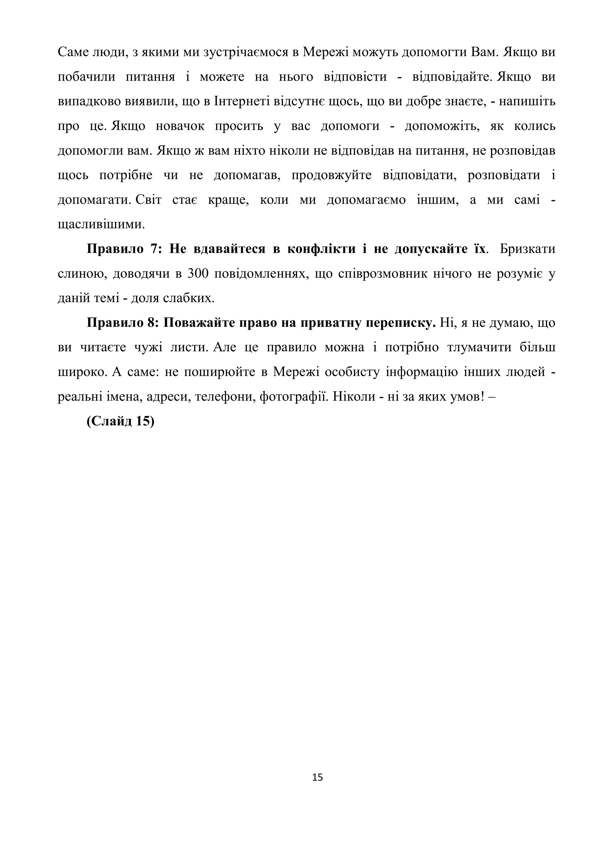 Саме люди, з якими ми зустрічаємося в Мережі можуть допомогти Вам. Якщо ви
побачили питання і можете на нього відповісти - відповідайте. Якщо ви
випадково виявили, що в Інтернеті відсутнє щось, що ви добре знаєте, - напишіть
про це. Якщо новачок просить у вас допомоги - допоможіть, як колись
допомогли вам. Якщо ж вам ніхто ніколи не відповідав на питання, не розповідав
щось потрібне чи не допомагав, продовжуйте відповідати, розповідати і
допомагати. Світ стає краще, коли ми допомагаємо іншим, а ми самі -
щасливішими.
    Правило 7: Не вдавайтеся в конфлікти і не допускайте їх. Бризкати
слиною, доводячи в 300 повідомленнях, що співрозмовник нічого не розуміє у
даній темі - доля слабких.
    Правило 8: Поважайте право на приватну переписку. Ні, я не думаю, що
ви читаєте чужі листи. Але це правило можна і потрібно тлумачити більш
широко. А саме: не поширюйте в Мережі особисту інформацію інших людей -
реальні імена, адреси, телефони, фотографії. Ніколи - ні за яких умов! –
    (Слайд 15)




                                         15
 