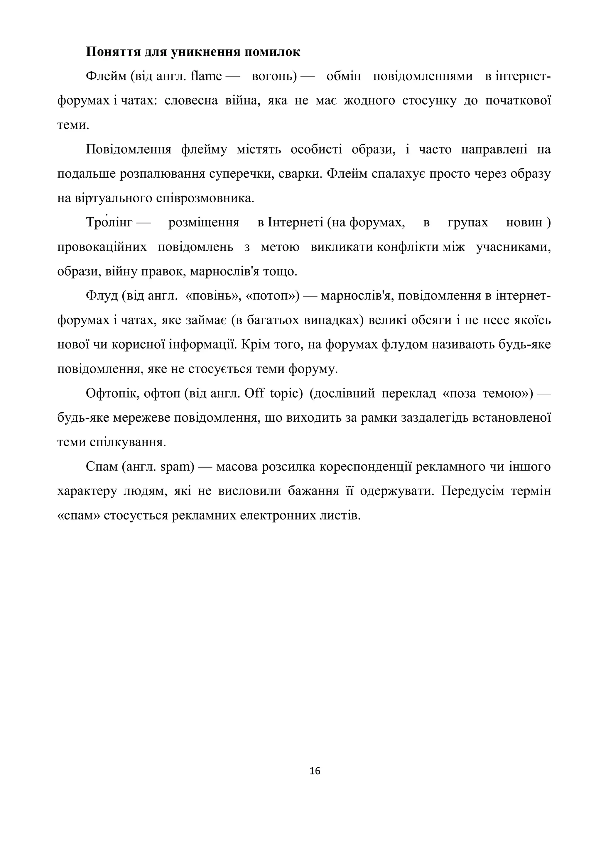 Поняття для уникнення помилок
    Флейм (від англ. flame — вогонь) — обмін повідомленнями в інтернет-
форумах і чатах: словесна війна, яка не має жодного стосунку до початкової
теми.
    Повідомлення флейму містять особисті образи, і часто направлені на
подальше розпалювання суперечки, сварки. Флейм спалахує просто через образу
на віртуального співрозмовника.
    Тро́лінг —      розміщення    в Інтернеті (на форумах,   в   групах   новин )
провокаційних повідомлень з метою викликати конфлікти між учасниками,
образи, війну правок, марнослів'я тощо.
    Флуд (від англ. «повінь», «потоп») — марнослів'я, повідомлення в інтернет-
форумах і чатах, яке займає (в багатьох випадках) великі обсяги і не несе якоїсь
нової чи корисної інформації. Крім того, на форумах флудом називають будь-яке
повідомлення, яке не стосується теми форуму.
    Офтопік, офтоп (від англ. Off topic) (дослівний переклад «поза темою») —
будь-яке мережеве повідомлення, що виходить за рамки заздалегідь встановленої
теми спілкування.
    Спам (англ. spam) — масова розсилка кореспонденції рекламного чи іншого
характеру людям, які не висловили бажання її одержувати. Передусім термін
«спам» стосується рекламних електронних листів.




                                          16
 