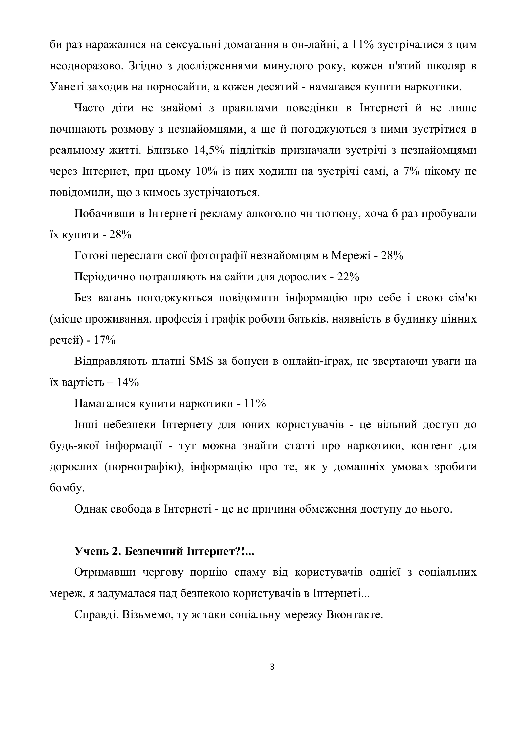 би раз наражалися на сексуальні домагання в он-лайні, а 11% зустрічалися з цим
неодноразово. Згідно з дослідженнями минулого року, кожен п'ятий школяр в
Уанеті заходив на порносайти, а кожен десятий - намагався купити наркотики.
    Часто діти не знайомі з правилами поведінки в Інтернеті й не лише
починають розмову з незнайомцями, а ще й погоджуються з ними зустрітися в
реальному житті. Близько 14,5% підлітків призначали зустрічі з незнайомцями
через Інтернет, при цьому 10% із них ходили на зустрічі самі, а 7% нікому не
повідомили, що з кимось зустрічаються.
    Побачивши в Інтернеті рекламу алкоголю чи тютюну, хоча б раз пробували
їх купити - 28%
    Готові переслати свої фотографії незнайомцям в Мережі - 28%
    Періодично потрапляють на сайти для дорослих - 22%
    Без вагань погоджуються повідомити інформацію про себе і свою сім'ю
(місце проживання, професія і графік роботи батьків, наявність в будинку цінних
речей) - 17%
    Відправляють платні SMS за бонуси в онлайн-іграх, не звертаючи уваги на
їх вартість – 14%
    Намагалися купити наркотики - 11%
    Інші небезпеки Інтернету для юних користувачів - це вільний доступ до
будь-якої інформації - тут можна знайти статті про наркотики, контент для
дорослих (порнографію), інформацію про те, як у домашніх умовах зробити
бомбу.
    Однак свобода в Інтернеті - це не причина обмеження доступу до нього.


    Учень 2. Безпечний Інтернет?!...
    Отримавши чергову порцію спаму від користувачів однієї з соціальних
мереж, я задумалася над безпекою користувачів в Інтернеті...
    Справді. Візьмемо, ту ж таки соціальну мережу Вконтакте.



                                         3
 