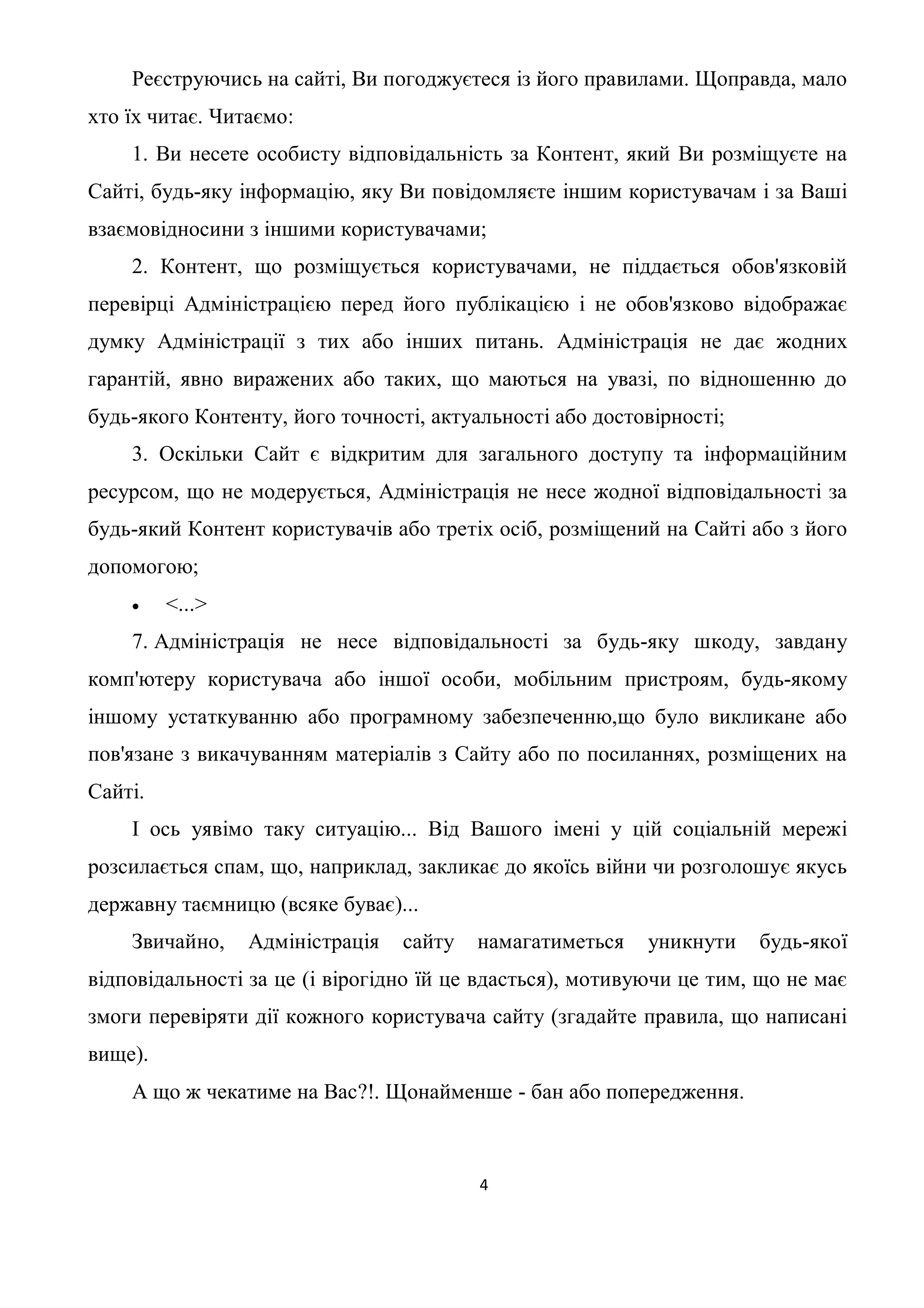 Реєструючись на сайті, Ви погоджуєтеся із його правилами. Щоправда, мало
хто їх читає. Читаємо:
    1. Ви несете особисту відповідальність за Контент, який Ви розміщуєте на
Сайті, будь-яку інформацію, яку Ви повідомляєте іншим користувачам і за Ваші
взаємовідносини з іншими користувачами;
    2. Контент, що розміщується користувачами, не піддається обов'язковій
перевірці Адміністрацією перед його публікацією і не обов'язково відображає
думку Адміністрації з тих або інших питань. Адміністрація не дає жодних
гарантій, явно виражених або таких, що маються на увазі, по відношенню до
будь-якого Контенту, його точності, актуальності або достовірності;
    3. Оскільки Сайт є відкритим для загального доступу та інформаційним
ресурсом, що не модерується, Адміністрація не несе жодної відповідальності за
будь-який Контент користувачів або третіх осіб, розміщений на Сайті або з його
допомогою;
        <...>
    7. Адміністрація не несе відповідальності за будь-яку шкоду, завдану
комп'ютеру користувача або іншої особи, мобільним пристроям, будь-якому
іншому устаткуванню або програмному забезпеченню,що було викликане або
пов'язане з викачуванням матеріалів з Сайту або по посиланнях, розміщених на
Сайті.
    І ось уявімо таку ситуацію... Від Вашого імені у цій соціальній мережі
розсилається спам, що, наприклад, закликає до якоїсь війни чи розголошує якусь
державну таємницю (всяке буває)...
    Звичайно,    Адміністрація   сайту   намагатиметься    уникнути   будь-якої
відповідальності за це (і вірогідно їй це вдасться), мотивуючи це тим, що не має
змоги перевіряти дії кожного користувача сайту (згадайте правила, що написані
вище).
    А що ж чекатиме на Вас?!. Щонайменше - бан або попередження.



                                         4
 