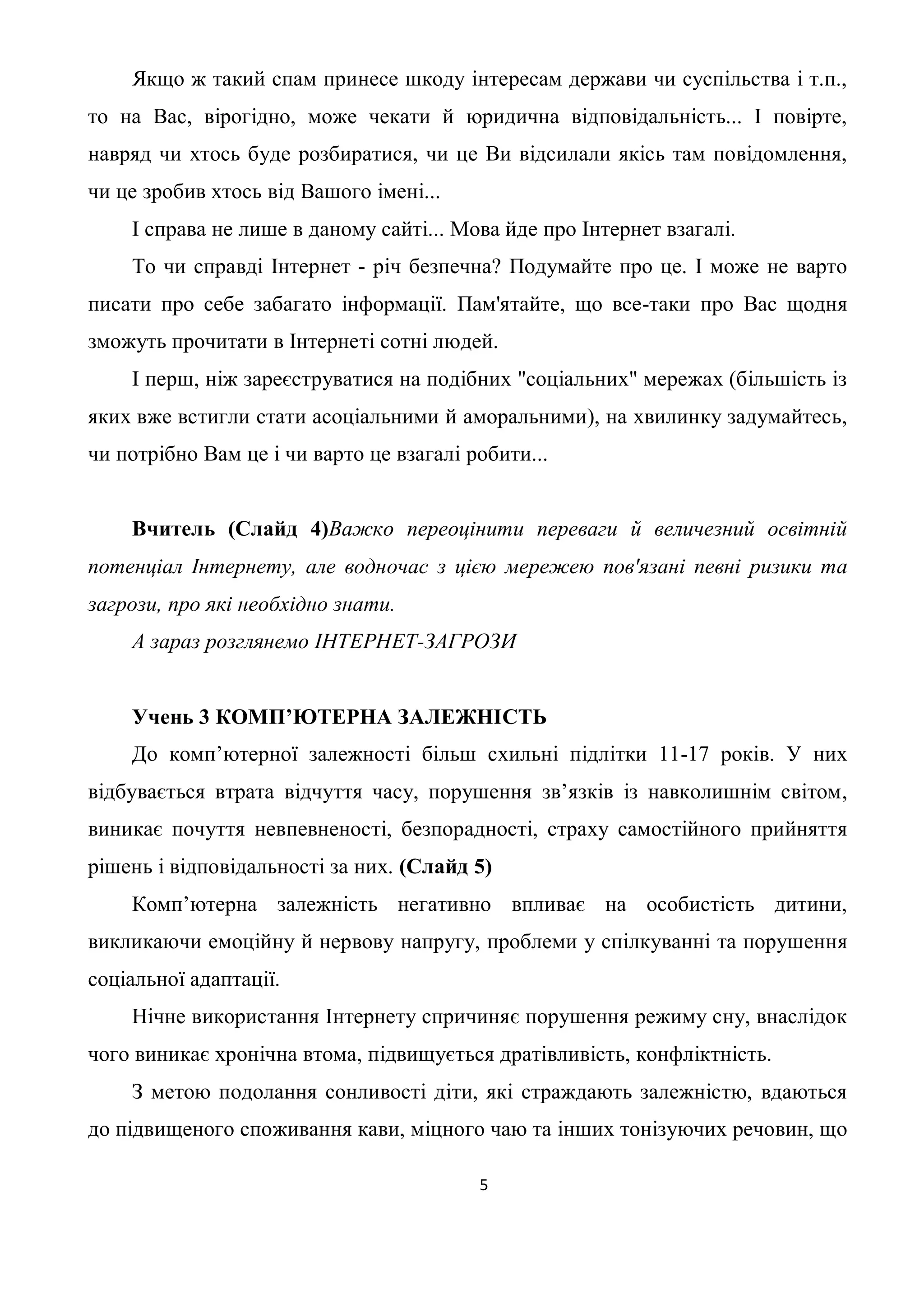Якщо ж такий спам принесе шкоду інтересам держави чи суспільства і т.п.,
то на Вас, вірогідно, може чекати й юридична відповідальність... І повірте,
навряд чи хтось буде розбиратися, чи це Ви відсилали якісь там повідомлення,
чи це зробив хтось від Вашого імені...
    І справа не лише в даному сайті... Мова йде про Інтернет взагалі.
    То чи справді Інтернет - річ безпечна? Подумайте про це. І може не варто
писати про себе забагато інформації. Пам'ятайте, що все-таки про Вас щодня
зможуть прочитати в Інтернеті сотні людей.
    І перш, ніж зареєструватися на подібних "соціальних" мережах (більшість із
яких вже встигли стати асоціальними й аморальними), на хвилинку задумайтесь,
чи потрібно Вам це і чи варто це взагалі робити...


    Вчитель (Слайд 4)Важко переоцінити переваги й величезний освітній
потенціал Інтернету, але водночас з цією мережею пов'язані певні ризики та
загрози, про які необхідно знати.
    А зараз розглянемо ІНТЕРНЕТ-ЗАГРОЗИ


    Учень 3 КОМП’ЮТЕРНА ЗАЛЕЖНІСТЬ
    До комп’ютерної залежності більш схильні підлітки 11-17 років. У них
відбувається втрата відчуття часу, порушення зв’язків із навколишнім світом,
виникає почуття невпевненості, безпорадності, страху самостійного прийняття
рішень і відповідальності за них. (Слайд 5)
    Комп’ютерна залежність негативно впливає на особистість дитини,
викликаючи емоційну й нервову напругу, проблеми у спілкуванні та порушення
соціальної адаптації.
    Нічне використання Інтернету спричиняє порушення режиму сну, внаслідок
чого виникає хронічна втома, підвищується дратівливість, конфліктність.
    З метою подолання сонливості діти, які страждають залежністю, вдаються
до підвищеного споживання кави, міцного чаю та інших тонізуючих речовин, що

                                          5
 