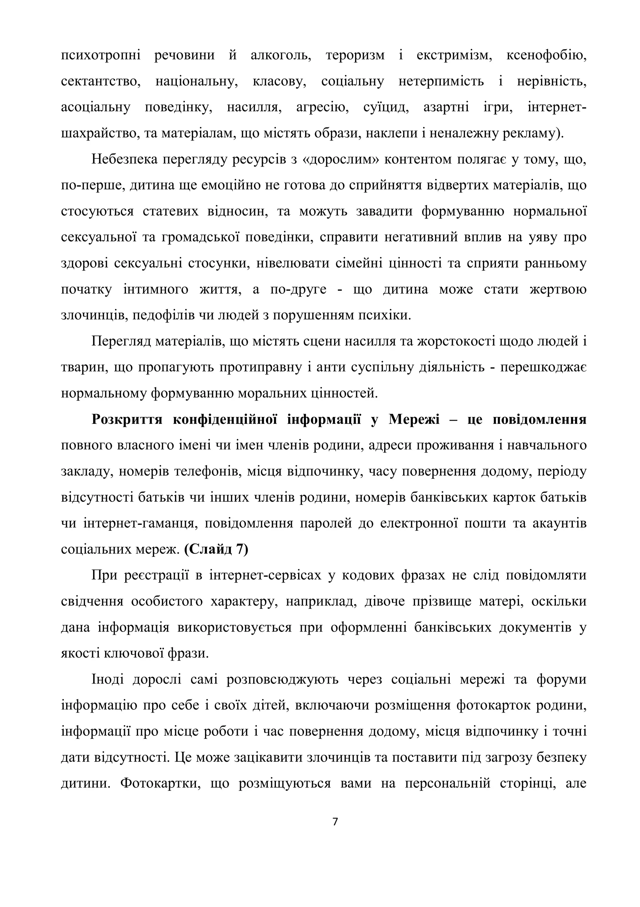 психотропні речовини й алкоголь, тероризм і екстримізм, ксенофобію,
сектантство, національну, класову, соціальну нетерпимість і нерівність,
асоціальну поведінку, насилля, агресію, суїцид, азартні ігри, інтернет-
шахрайство, та матеріалам, що містять образи, наклепи і неналежну рекламу).
    Небезпека перегляду ресурсів з «дорослим» контентом полягає у тому, що,
по-перше, дитина ще емоційно не готова до сприйняття відвертих матеріалів, що
стосуються статевих відносин, та можуть завадити формуванню нормальної
сексуальної та громадської поведінки, справити негативний вплив на уяву про
здорові сексуальні стосунки, нівелювати сімейні цінності та сприяти ранньому
початку інтимного життя, а по-друге - що дитина може стати жертвою
злочинців, педофілів чи людей з порушенням психіки.
    Перегляд матеріалів, що містять сцени насилля та жорстокості щодо людей і
тварин, що пропагують протиправну і анти суспільну діяльність - перешкоджає
нормальному формуванню моральних цінностей.
    Розкриття конфіденційної інформації у Мережі – це повідомлення
повного власного імені чи імен членів родини, адреси проживання і навчального
закладу, номерів телефонів, місця відпочинку, часу повернення додому, періоду
відсутності батьків чи інших членів родини, номерів банківських карток батьків
чи інтернет-гаманця, повідомлення паролей до електронної пошти та акаунтів
соціальних мереж. (Слайд 7)
    При реєстрації в інтернет-сервісах у кодових фразах не слід повідомляти
свідчення особистого характеру, наприклад, дівоче прізвище матері, оскільки
дана інформація використовується при оформленні банківських документів у
якості ключової фрази.
    Іноді дорослі самі розповсюджують через соціальні мережі та форуми
інформацію про себе і своїх дітей, включаючи розміщення фотокарток родини,
інформації про місце роботи і час повернення додому, місця відпочинку і точні
дати відсутності. Це може зацікавити злочинців та поставити під загрозу безпеку
дитини. Фотокартки, що розміщуються вами на персональній сторінці, але

                                        7
 