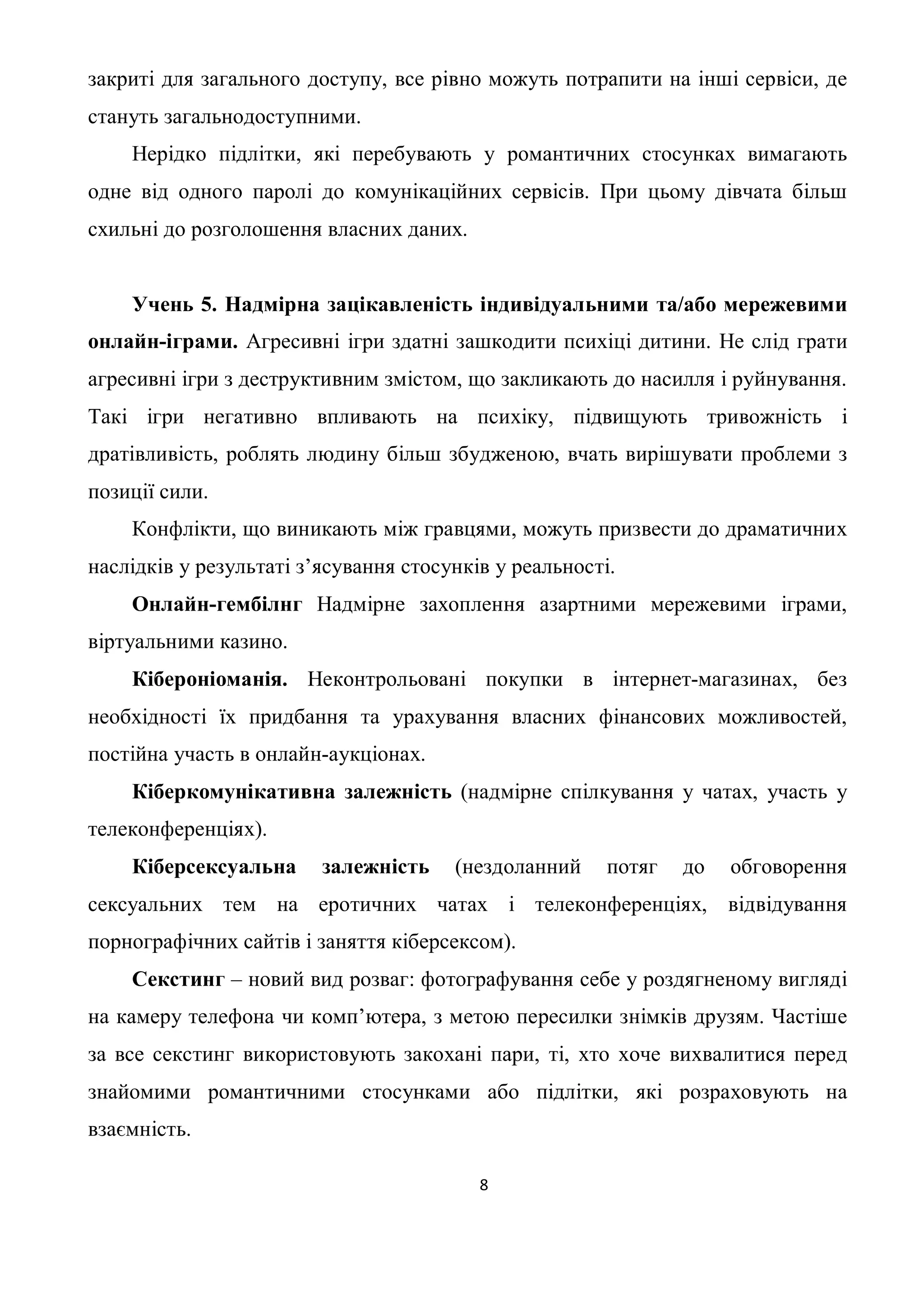 закриті для загального доступу, все рівно можуть потрапити на інші сервіси, де
стануть загальнодоступними.
    Нерідко підлітки, які перебувають у романтичних стосунках вимагають
одне від одного паролі до комунікаційних сервісів. При цьому дівчата більш
схильні до розголошення власних даних.


    Учень 5. Надмірна зацікавленість індивідуальними та/або мережевими
онлайн-іграми. Агресивні ігри здатні зашкодити психіці дитини. Не слід грати
агресивні ігри з деструктивним змістом, що закликають до насилля і руйнування.
Такі ігри негативно впливають на психіку, підвищують тривожність і
дратівливість, роблять людину більш збудженою, вчать вирішувати проблеми з
позиції сили.
    Конфлікти, що виникають між гравцями, можуть призвести до драматичних
наслідків у результаті з’ясування стосунків у реальності.
    Онлайн-гембілнг Надмірне захоплення азартними мережевими іграми,
віртуальними казино.
    Кібероніоманія. Неконтрольовані покупки в інтернет-магазинах, без
необхідності їх придбання та урахування власних фінансових можливостей,
постійна участь в онлайн-аукціонах.
    Кіберкомунікативна залежність (надмірне спілкування у чатах, участь у
телеконференціях).
    Кіберсексуальна      залежність    (нездоланний     потяг   до   обговорення
сексуальних тем на еротичних чатах і телеконференціях, відвідування
порнографічних сайтів і заняття кіберсексом).
    Секстинг – новий вид розваг: фотографування себе у роздягненому вигляді
на камеру телефона чи комп’ютера, з метою пересилки знімків друзям. Частіше
за все секстинг використовують закохані пари, ті, хто хоче вихвалитися перед
знайомими романтичними стосунками або підлітки, які розраховують на
взаємність.

                                          8
 