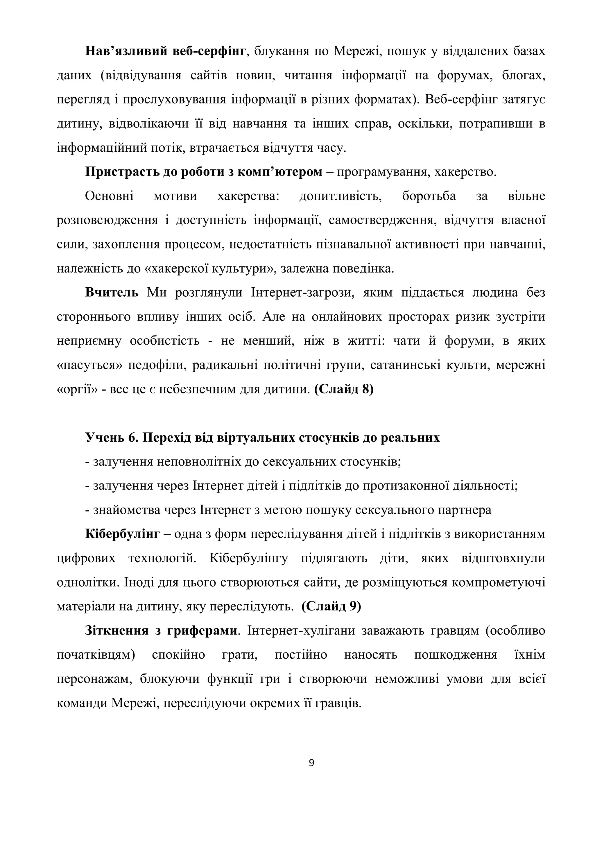 Нав’язливий веб-серфінг, блукання по Мережі, пошук у віддалених базах
даних (відвідування сайтів новин, читання інформації на форумах, блогах,
перегляд і прослуховування інформації в різних форматах). Веб-серфінг затягує
дитину, відволікаючи її від навчання та інших справ, оскільки, потрапивши в
інформаційний потік, втрачається відчуття часу.
    Пристрасть до роботи з комп’ютером – програмування, хакерство.
    Основні    мотиви     хакерства:    допитливість,     боротьба   за    вільне
розповсюдження і доступність інформації, самоствердження, відчуття власної
сили, захоплення процесом, недостатність пізнавальної активності при навчанні,
належність до «хакерскої культури», залежна поведінка.
    Вчитель Ми розглянули Інтернет-загрози, яким піддається людина без
стороннього впливу інших осіб. Але на онлайнових просторах ризик зустріти
неприємну особистість - не менший, ніж в житті: чати й форуми, в яких
«пасуться» педофіли, радикальні політичні групи, сатанинські культи, мережні
«оргії» - все це є небезпечним для дитини. (Слайд 8)


    Учень 6. Перехід від віртуальних стосунків до реальних
    - залучення неповнолітніх до сексуальних стосунків;
    - залучення через Інтернет дітей і підлітків до протизаконної діяльності;
    - знайомства через Інтернет з метою пошуку сексуального партнера
    Кібербулінг – одна з форм переслідування дітей і підлітків з використанням
цифрових технологій. Кібербулінгу підлягають діти, яких відштовхнули
однолітки. Іноді для цього створюються сайти, де розміщуються компрометуючі
матеріали на дитину, яку переслідують. (Слайд 9)
    Зіткнення з гриферами. Інтернет-хулігани заважають гравцям (особливо
початківцям)   спокійно    грати,   постійно   наносять    пошкодження      їхнім
персонажам, блокуючи функції гри і створюючи неможливі умови для всієї
команди Мережі, переслідуючи окремих її гравців.



                                         9
 