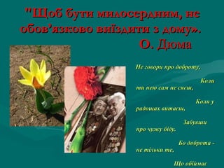 "Щоб бути милосердним, не обов’язково виїздити з дому».    О.  Дюма   Не говори про доброту,  Коли ти нею сам не сяєш,  Коли у радощах витаєш,  Забувши про чужу біду.  Бо доброта - не тільки те,  Що обіймає тепле слово,  В цім почутті така основа,  Яка з глибин душі росте.  Коли її не маєш ти,  То раниш людяне  в  людині. 