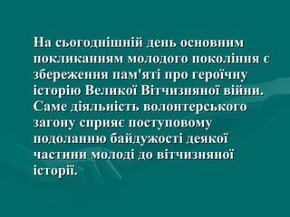 На сьогоднішній день основним покликанням молодого покоління є збереження пам'яті про героїчну історію Великої Вітчизняної війни. Саме діяльність волонтерськ ого  загон у  сприяє поступовому  подоланню байдужості деякої частини молоді до вітчизняної історії. 