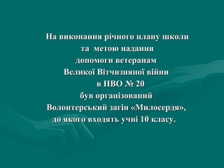 На виконання річного плану школи та  метою надання  допомоги ветеранам  Великої Вітчизняної війни  в НВО № 20  був організований  Волонтерський загін «Милосердя»,  до якого входять учні 10 класу.  