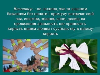 Волонтер  – це людина, яка за власним бажанням без оплати і примусу витрачає свій час, енергію, знання, сили, досвід на проведення діяльності, що приносить   користь іншим людям і суспільству в цілому   користь 