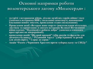 Основні напрямки роботи  волонтерськ ого  загон у «Милосердя»  : зустрічі з ветеранами війни, дітьми загиблих героїв війни і тилу (допомога ветеранам ВВВ у подоланні самотності, наповнення існування новим змістом, проведення годин спілкування); Проведення акції «Ветеран живе поруч» (виготовлення вітальних листівок та привітання зі святом ветеранів Великої Вітчизняної війни вдома).  “Поспішайте робити добро” (допомога одиноким престарілим на мікрорайоні); проведення акцій “Щедрий врожай” (збір овочів та фруктів для дитячого будинку), “ Різдвяний Ангел ”,(збір іграшок та речей для дітей-сиріт), ” Серце до серця ” Акція “Разом з Червоним Хрестом проти туберкульозу та СНІДу” 
