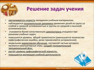 Решение задач учения увеличивается скорость  овладения учебным материалом;  наблюдается  положительная динамика  движения детей из групп со слабой и средней успеваемостью в группы со средней и высокой успеваемостью; становится более качественным  самоконтроль  учащихся при решении учебных задач;  повышается уровень  общей грамотности (уменьшается количество орфографических ошибок, реже применяются исправления);  модельное  вариативное обучение , составной частью которого являются компьютерные игры,  создаёт положительный эмоциональный фон;  растёт уровень орфографической зоркости;  повышается мотивация учебной деятельности .  