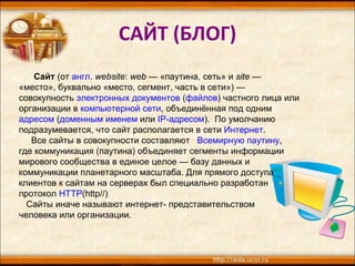 САЙТ (БЛОГ) Сайт  (от  англ.   website :  web  — «паутина, сеть» и  site  — «место», буквально «место, сегмент, часть в сети») — совокупность  электронных документов  ( файлов ) частного лица или организации в  компьютерной сети , объединённая под одним  адресом  ( доменным именем  или  IP-адресом ).  По умолчанию подразумевается, что сайт располагается в сети  Интернет . Все сайты в совокупности составляют  Всемирную паутину ,  где коммуникация (паутина) объединяет сегменты информации мирового сообщества в единое целое — базу данных и коммуникации планетарного масштаба. Для прямого доступа клиентов к сайтам на серверах был специально разработан протокол  HTTP ( http//) Сайты иначе называют интернет- представительством  человека или организации.   