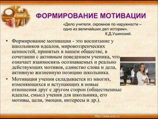 ФОРМИРОВАНИЕ МОТИВАЦИИ Формирование мотивации - это воспитание у школьников идеалов,   мировоззренческих ценностей, принятых в нашем обществе, в сочетании с   активным поведением ученика, что означает взаимосвязь осознаваемых и реально   действующих мотивов, единство слова и дела, активную жизненную позицию   школьника. Мотивация учения складывается из многих, изменяющихся и вступающих в   новые отношения друг с другом сторон (общественные идеалы, смысл учения для   школьника, его мотивы, цели, эмоции, интересы и др.). «Дело учителя, скромное по наружности –  одно из   величайших дел истории». К.Д.Ушинский. 