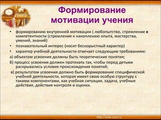Формирование мотивации учения формированию внутренней мотивации ( любопытство, стремление  к  компетентности (стремление к накоплению опыта, мастерства, умений, знаний) познавательный интерес (носит бескорыстный характер)  характер учебной деятельности отвечает следующим требованиям: а) объектом усвоения должны быть теоретические понятия;  б) процесс усвоения должен протекать так, чтобы перед детьми раскрывались условия происхождения понятий; в) результатом усвоения должно быть формирование специфической учебной деятельности, которая имеет свою особую структуру с такими компонентами, как учебная ситуация, задача, учебные действия, действия контроля и оценки.  