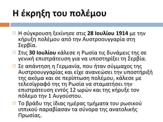 Η έκρηξη του πολέμου Η σύγκρουση ξεκίνησε στις  28 Ιουλίου 1914  με την κήρυξη πολέμου από την Αυστροουγγαρία στη Σερβία.  Στις  30 Ιουλίου  κάλεσε η Ρωσία τις δυνάμεις της σε γενική επιστράτευση για να υποστηρίξει τη Σερβία.  Σε απάντηση η Γερμανία, που ήταν σύμμαχος της Αυστροουγγαρίας και είχε ανανεώσει την υποστήριξή της ακόμα και σε περίπτωση πολέμου, κάλεσε με τελεσίγραφό της τη Ρωσία να σταματήσει την επιστράτευση εντός 12 ωρών και της κήρυξε τον πόλεμο την 1 Αυγούστου.  Το βράδυ της ίδιας ημέρας τμήματα του ρωσικού ιππικού παραβίασαν τα σύνορα της ανατολικής Πρωσίας. 